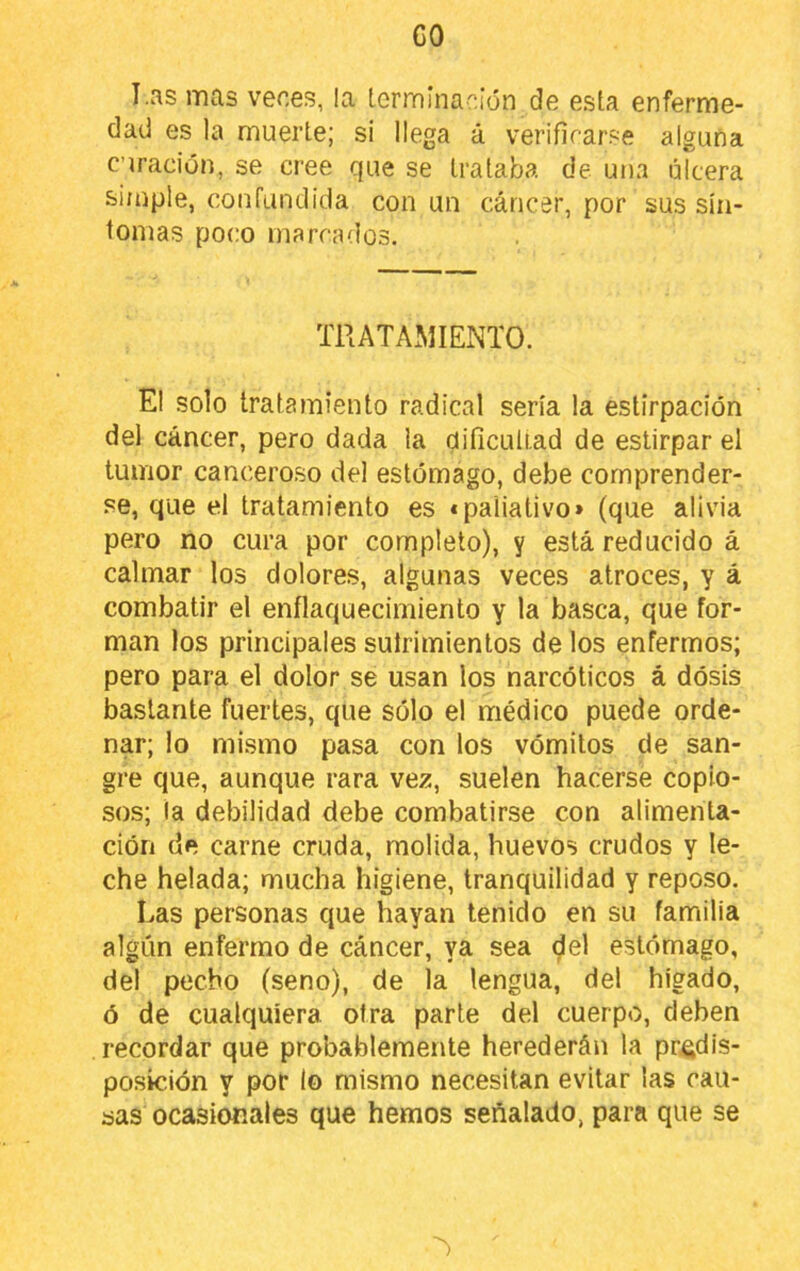 GO I.as mas veces, la terminación de esta enferme- dad es la muerte; si llega á verificarse alguna curación, se cree que se trataba de una úlcera simple, confundida con un cáncer, por sus sín- tomas poco marrados. TRATAxMIENTO. El solo tratamiento radical sería la estirpacíón del cáncer, pero dada la dificuliad de estirpar el tumor canceroso del estómago, debe comprender- se, que el tratamiento es «paliativo» (que alivia pero no cura por completo), y está reducido á calmar los dolores, algunas veces atroces, y á combatir el enflaquecimiento y la basca, que for- man los principales sutrimientos de los enfermos; pero para el dolor se usan los narcóticos á dosis bastante fuertes, que sólo el médico puede orde- nar; lo mismo pasa con los vómitos de san- gre que, aunque rara vez, suelen hacerse copio- sos; la debilidad debe combatirse con alimenta- ción de carne cruda, molida, huevos crudos y le- che helada; mucha higiene, tranquilidad y reposo. Las personas que hayan tenido en su familia algún enfermo de cáncer, ya sea del estómago, del pecho (seno), de la lengua, del hígado, ó de cualquiera otra parte del cuerpo, deben recordar que probablemente herederán la predis- posición y por lo mismo necesitan evitar las cau- sas ocasionales que hemos señalado, para que se