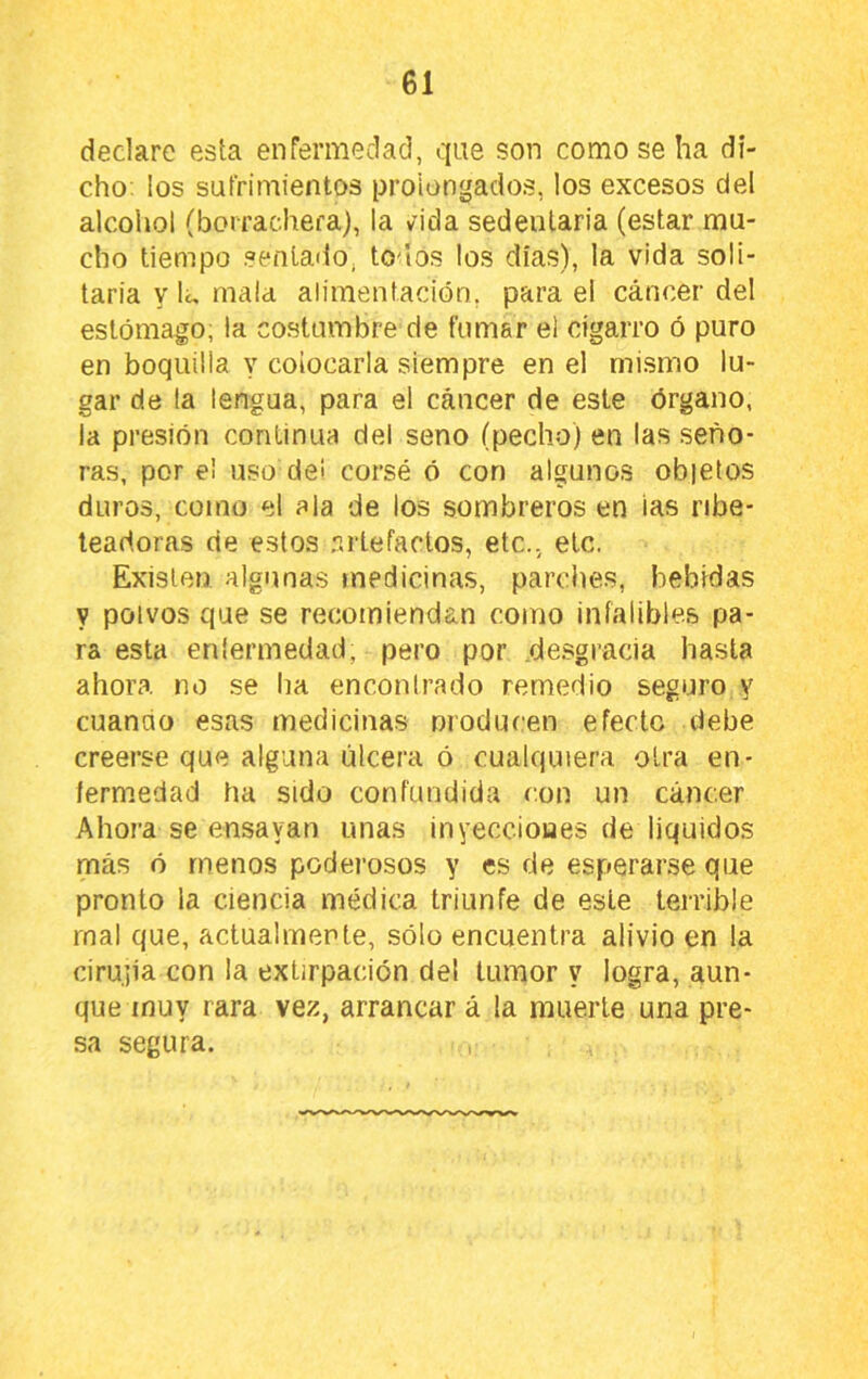 declare esta enfermedad, que son como se ha di- cho; los sufrimientos prolongados, los excesos del alcohol (borrachera), la vida sedentaria (estar mu- cho tiempo senlario, todos los dias), la vida soli- taria y lu mala alimentación, para el cáncer del estómago, la costumbre de fumar el cigarro ó puro en boquilla y colocarla siempre en el mismo lu- gar de la lengua, para el cáncer de este órgano, la presión continua del seno (pecho) en las seño- ras, por el uso de> corsé ó con algunos obietos duros, como el ala de los sombreros en ias ribe- teadoras de estos r.rtefaclos, etc., etc. Existen algunas medicinas, parciies, bebidas y polvos que se recomiendan como infalibles pa- ra esta enlermedad, pero por .desgracia hasta ahora no se ha enconirado remedio seguro y cuando esas medicinas moducen efecto debe creerse que alguna úlcera ó cualquiera otra en- lermedad ha sido confundida con un cáncer Ahora se ensayan unas inyecciones de liquidos más ó menos poderosos y es de esperarse que pronto la ciencia médica triunfe de este terrible mal que, actualmente, sólo encuentra alivio en la cirujia con la extirpación del tumor y logra, aun- que muy rara vez, arrancar á la muerte una pre- sa segura.