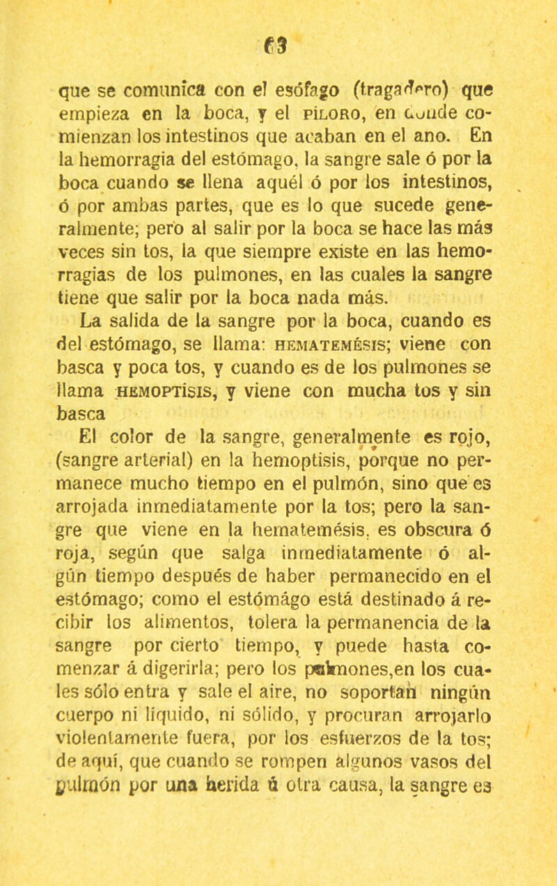 que se comunica con el esófago (traga^^'ro) que empieza en la boca, y el píloro, en coucle co- mienzan los intestinos que acaban en el ano. En la hemorragia del estómago, la sangre sale ó por la boca cuando se llena aquél ó por los intestinos, ó por ambas partes, que es lo que sucede gene- ralmente; pero al salir por la boca se hace las más veces sin tos, la que siempre existe en las hemo- rragias de los pulmones, en las cuales la sangre tiene que salir por la boca nada más. La salida de la sangre por la boca, cuando es del estómago, se llama: hematemésis; viene con basca y poca tos, y cuando es de los pulmones se llama hemoptísis, y viene con mucha tos y sin basca El color de la sangre, generalmente es rojo, (sangre arterial) en la hemoptisis, porque no per- manece mucho tiempo en el pulmón, sino que es arrojada inmediatamente por la tos; pero la san- gre que viene en la hematemésis, es obscura 6 roja, según que salga inmediatamente ó al- gún tiempo después de haber permanecido en el estómago; como el estómago está destinado á re- cibir los alimentos, tolera la permanencia de la sangre por cierto tiempo, y puede hasta co- menzar á digerirla; pero los pcknones,en los cua- les sólo entra y sale el aire, no soportan ningún cuerpo ni liquido, ni sólido, y procuran arrojarlo violentamente fuera, por los esfuerzos de la tos; de aquí, que cuando se rompen algunos vasos del pulmón por una herida ú otra causa, la sangre es