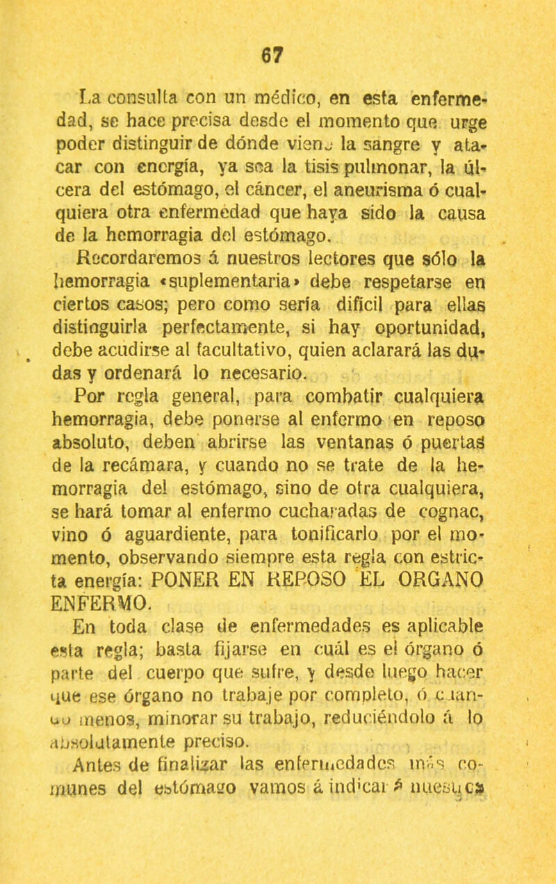 La consulta con un médico, en esta enferme- dad, se hace precisa desde el momento que urge poder distinguir de dónde vienj la sangre y ata- car con energía, ya sea la tisis pulmonar, la úl- cera del estómago, el cáncer, el aneurisma ó cual- quiera otra enfermedad que haya sido la causa de la hemorragia del estómago. Recordaremos á nuestros lectores que sólo la hemorragia «suplementaria» debe respetarse en ciertos casos; pero como sería difícil para ellas distinguirla perfectamente, si hay oportunidad, debe acudirse al facultativo, quien aclarará las du- das y ordenará lo necesario. Por regla general, para combatir cualquiera hemorragia, debe ponerse al enfermo en reposo absoluto, deben abrirse las ventanas ó puertas de la recámara, y cuando no se trate de la he- morragia del estómago, sino de otra cualquiera, se hará tomar al enfermo cucharadas de cognac, vino ó aguardiente, para tonificarlo por el mo- mento, observando siempre esta regla con estric- ta energía: PONER EN REPOSO EL ORGANO ENFERMO. En toda clase de enfermedades es aplicable esla regla; basta fijarse en cuál es el órgano ó parte del cuerpo que sufre, ^ desde luego hacer que ese órgano no trabaje por completo, ó caan- uü menos, minorar su trabajo, reduciéndolo á lo aosoialainente preciso. Antes de finalizar las enterincdadcs inós co- munes del ebtómaíio vamos á ind'cai á nuesuca
