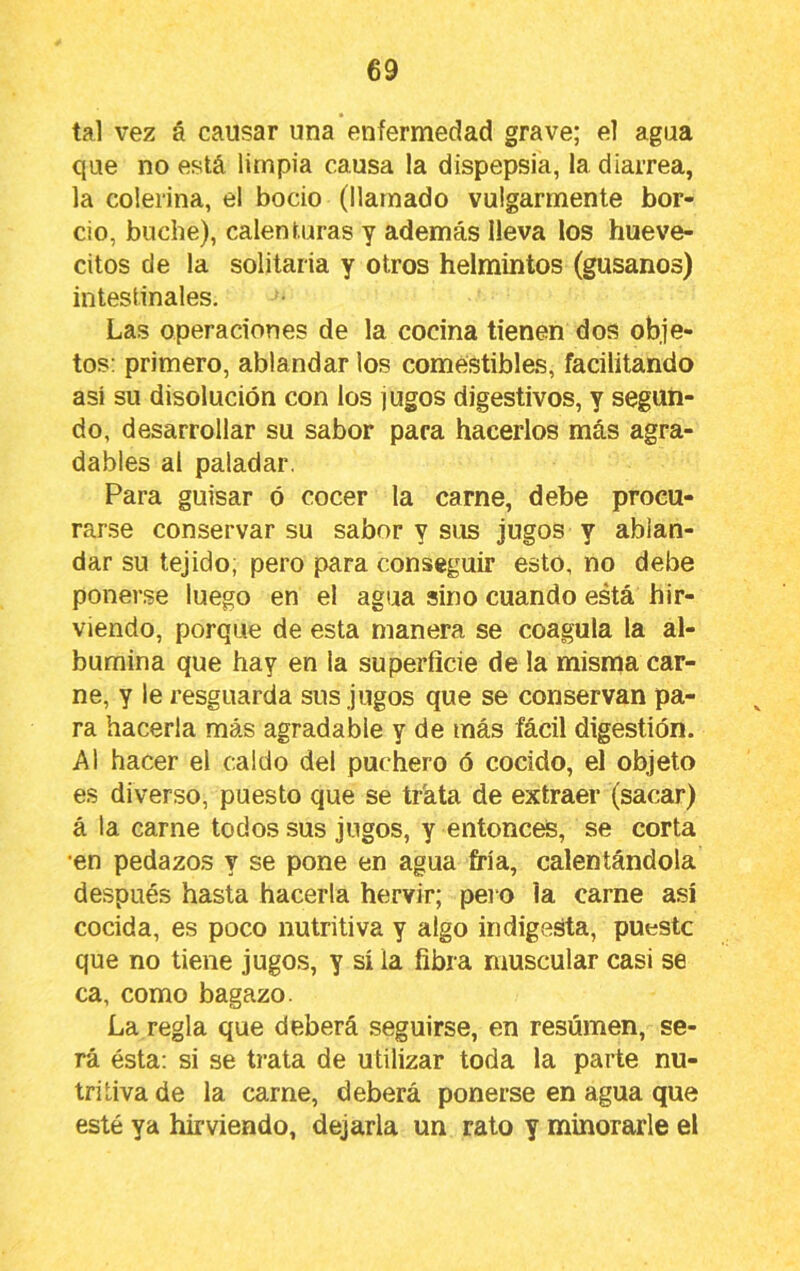 tal vez á causar una enfermedad grave; el agua que no está limpia causa la dispepsia, la diarrea, la colerina, el bocio (llamado vulgarmente bor- cio, buche), calenturas y además lleva los hueve- citos de la solitaria y otros helmintos (gusanos) intestinales. Las operaciones de la cocina tienen dos obje- tos: primero, ablandar los comestibles, facilitando así su disolución con los jugos digestivos, y segun- do, desarrollar su sabor para hacerlos más agra- dables al paladar. Para guisar ó cocer la carne, debe procu- rarse conservar su sabor y sus jugos y ablan- dar su tejido, pero para conseguir esto, no debe ponerse luego en el agua sino cuando está hir- viendo, porque de esta manera se coagula la al- búmina que hay en la superficie de la misma car- ne, y le resguarda sus jugos que se conservan pa- ra hacerla más agradable y de más fácil digestión. Al hacer el caldo del puchero ó cocido, el objeto es diverso, puesto que se trata de extraer (sacar) á la carne todos sus jugos, y entonctó, se corta •en pedazos y se pone en agua fría, calentándola después hasta hacerla hervir; pero la carne así cocida, es poco nutritiva y algo indigesta, puestc que no tiene jugos, y sí la fibra muscular casi se ca, como bagazo. La regla que deberá seguirse, en resúmen, se- rá ésta: si se trata de utilizar toda la parte nu- tritiva de la carne, deberá ponerse en agua que esté ya hirviendo, dejarla un rato y minorarle el