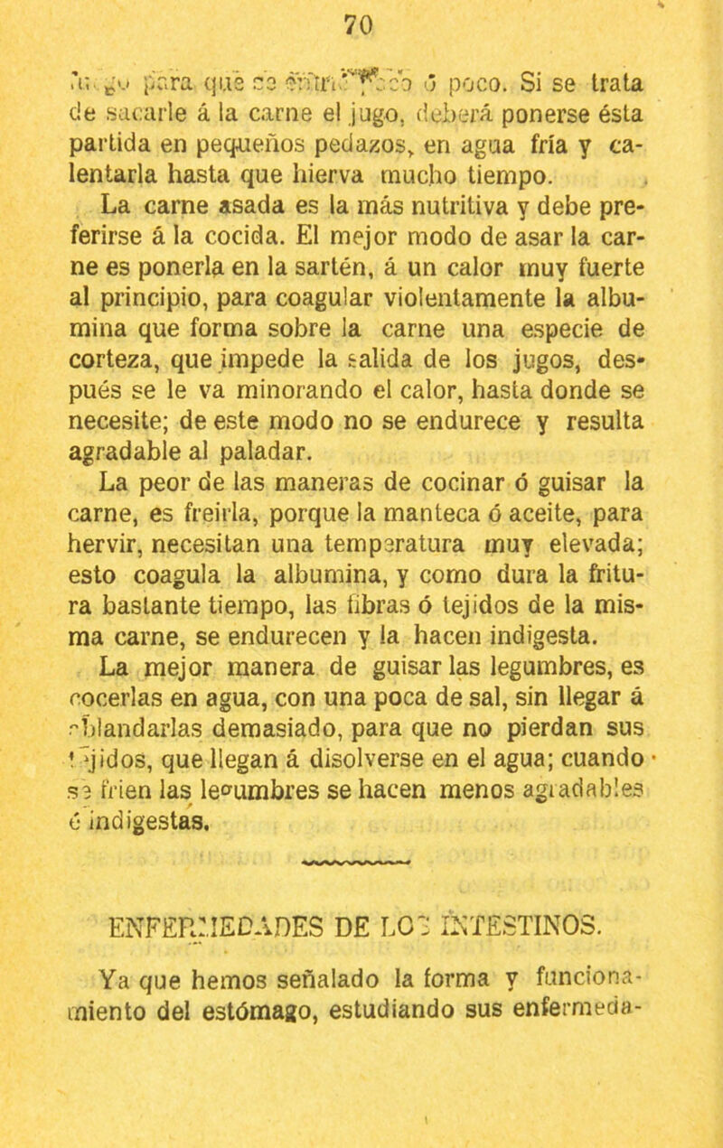 Ti;. pr.ra qi.i3 co 3Vriri'‘^fl-:cb <j poco. Si se trata de sacarle á la carne el jugo, deberá ponerse ésta partida en pecpieños pedazos^ en agua fría y ca- lentarla hasta que hierva mucho tiempo. La carne asada es la más nutritiva y debe pre- ferirse á la cocida. El mejor modo de asar la car- ne es ponerla en la sartén, á un calor muy fuerte al principio, para coagular violentamente la albú- mina que forma sobre la carne una e.specie de corteza, que impede la salida de los jugos, des- pués se le va minorando el calor, hasta donde se necesite; de este modo no se endurece y resulta agradable al paladar. La peor de las maneras de cocinar ó guisar la carne, es freiría, porque la manteca ó aceite, para hervir, necesitan una temperatura muy elevada; esto coagula la albúmina, y como dura la fritu- ra bastante tiempo, las libras ó tejidos de la mis- ma carne, se endurecen y la hacen indigesta. La mejor manera de guisar las legumbres, es cocerlas en agua, con una poca de sal, sin llegar á ablandarlas demasiado, para que no pierdan sus 1 qidos, que llegan á disolverse en el agua; cuando • s3 trien las legumbres se hacen menos agradables ó indigestas. enfer:iedades de lo: i^itestinos. Ya que hemos señalado la forma y funciona- miento del estómago, estudiando sus enfermecia-