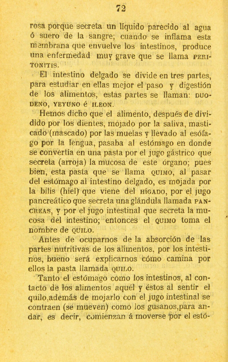 rosa porque secreta un líquido parecido al agua ó suero de la sangre; cuando se inflama esta membrana que envuelve los intestinos, produce una enfermedad muy grave que se llama peri- tonitis. El intestino delgado se divide en tres partes, para estudiar en ellas mejor el paso y digestión de los alimentos, estas partes se llaman; duo- deno, YEYUNO é ILEON. Hemos dicho que el alimento, después de divi- dido por los dientes, mojado por la saliva, masti- cado (mascado) por las muelas y llevado al esófa- go por la lengua, pasaba al estómago en donde se convertía en una pasta por el jugo gástrico que secreta (arroja) la mucosa de este órgano; pues bien, esta pasta que se llama quimo, al pasar del estómago al intestino delgado, es mojada por la bilis (hiel) que viene del hígado, por el jugo pancreático que secreta una glándula llamada pan- creas, y por el jugo intestinal que secreta la mu- cosa del intestino; entonces el quimo toma el nombre de quilo. Antes de ocuparnos de la absorción de las partes nutritivas de los alimentos, por los intesti- nos, bueno será explicarnos cómo camina por ellos la pasta llamada quilo. Tanto el estómago como los intestinos, al con- tacto de los alimentos aquél y éstos al sentir el quilo,además de mojarlo con el jugo intestinal se contraen (sé mueven) como los gusanos,para an- dar, es decir, comienzan á moverse por el estó-