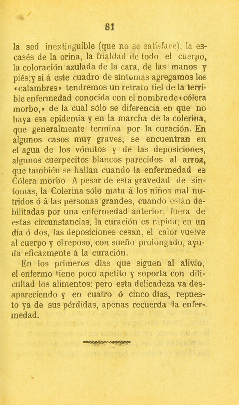 la sed inextinguible (que no se satisface), la es- casés de la orina, la frialdad de todo el cuerpo, la coloración azulada de la cara, de las manos y piés;y si á este cuadro de síntomas agregamos los <calambres* tendremos un retrato fiel de la terri- ble enfermedad conocida con el nombre de «cólera morbo,» de la cual sólo se diferencia en que no haya esa epidemia y en la marcha de la colerina, que generalmente termina por la curación. En algunos casos muy graves, se encuentran en el agua de los vómitos y de las deposiciones, algunos cuerpecitos blancos parecidos al arroa, que también se hallan cuando la enfermedad es Cólera morbo A pesar de esta gravedad de sín- tomas, la Colerina sólo mata á los niños mal nu- tridos ó á las personas grandes, cuando están de- bilitadas por una enfermedad anterior; fuera de estas circunstancias, la curación es rápida; en un día ó dos, las deposiciones cesan, el calor vuelve al cuerpo y el reposo, con sueño prolongado, ayu- da eficazmente á la curación. En los primeros días que siguen al alivio, el enfermo tiene poco apetito y soporta con difi- cultad los alimentos: pero esta delicadeza va des- apareciendo y en cuatro ó cinco días, repues- to ya de sus pérdidas, apenas recuerda la enfer-. medad.
