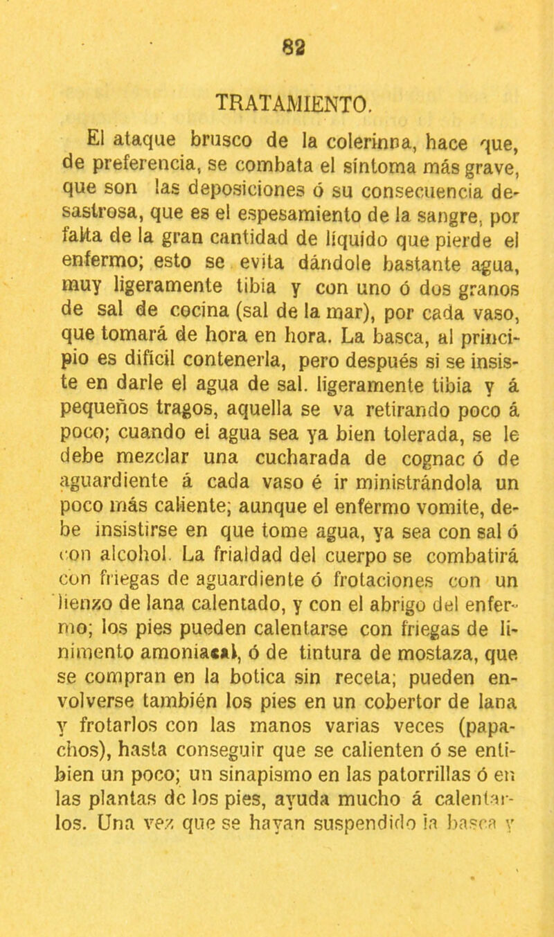 TRATAMIENTO. El ataque brusco de la colerintia, hace que, de preferencia, se combata el síntoma más grave, que son las deposiciones ó su consecuencia de- sastrosa, que es el e.spesamiento de la sangre, por falta de la gran cantidad de líquido que pierde el enfermo; esto se evita dándole bastante agua, muy ligeramente tibia y con uno ó dos granos de sal de cocina (sal de la mar), por cada vaso, que tomará de hora en hora. La basca, al princi- pio es difícil contenerla, pero después si se insis- te en darle el agua de sal. ligeramente tibia y á pequeños tragos, aquella se va retirando poco á poco; cuando ei agua sea ya bien tolerada, se le debe mezclar una cucharada de cognac ó de aguardiente á cada vaso é ir ministrándola un poco más caliente; aunque el enfermo vomite, de- be insistirse en que tome agua, ya sea con sal ó con alcohol. La frialdad del cuerpo se combatirá con friegas de aguardiente ó frotaciones con un lienzo de lana calentado, y con el abrigo del enfer- mo; los pies pueden calentarse con friegas de li- nimento amoniacal, ó de tintura de mostaza, que se compran en la botica .sin recela; pueden en- volverse también los pies en un cobertor de lana y frotarlos con las manos varias veces (papa- cbos), hasta conseguir que se calienten ó se enti- bien un poco; un sinapismo en las patorrillas ó en las plantas de los pies, ayuda mucho á calent.ar- los. Una ve.z que se hayan suspendido in ))asca y