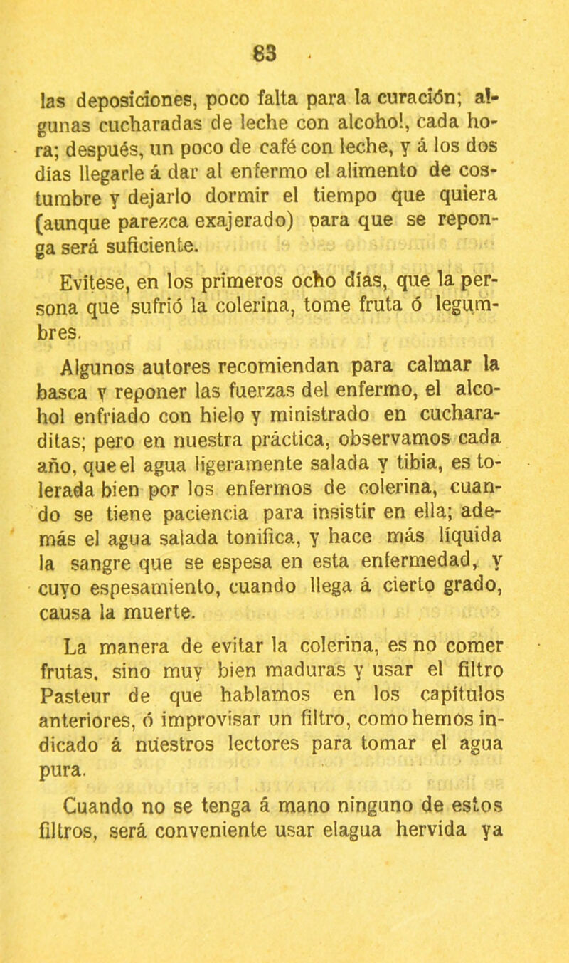 las deposiciones, poco falta para la curación; al- gunas cucharadas de leche con alcohol, cada ho- ra; después, un poco de café con leche, y á los dos dias llegarle á dar al enfermo el alimento de cos- tumbre y dejarlo dormir el tiempo que quiera (aunque parezca exajerado) para que se repon- ga será suficiente. Evítese, en los primeros ocho días, que la per- sona que sufrió la colerina, tome fruta ó legum- bres. Algunos autores recomiendan para calmar la basca y reponer las fuerzas del enfermo, el alco- hol enfriado con hielo y ministrado en cuchara- ditas; pero en nuestra práctica, observamos cada año, que el agua ligeramente salada y tibia, es to- lerada bien por los enfermos de colerina, cuan- do se tiene paciencia para insistir en ella; ade- más el agua salada tonifica, y hace más líquida la sangre que se espesa en esta enfermedad, y cuyo espesamiento, cuando llega á cierto grado, causa la muerte. La manera de evitar la colerina, es no comer frutas, sino muy bien maduras y usar el filtro Pasteur de que hablamos en los capítulos anteriores, ó improvisar un filtro, como hemos in- dicado á nuestros lectores para tomar el agua pura. Cuando no se tenga á mano ninguno de estos filtros, será conveniente usar elagua hervida ya