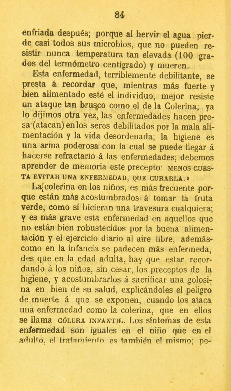 enfriada después; porque al hervir el agua pier- de casi todos sus microbios, que no pueden re- sistir nunca temperatura tan elevada (100 gra- dos del termómetro centígrado) y mueren. Esta enfermedad, terriblemente debilitante, se presta á recordar que, mientras más fuerte y bien alimentado esté el individuo, mejor resiste un ataque tan brusco como el de la Colerina; ya lo dijimos otra vez, las enfermedades hacen pre- sa (atacan) en los seres debilitados por la mala ali- mentación y la vida desordenada; la higiene es una arma poderosa con la cual se puede llegar á hacerse refractario á las enfermedades; debemos aprender de memoria este precepto: menos cues- ta EVITAR UNA ENFERMEDAD, QUE CURARLA.» La'Colerina en los niños, es más frecuente por- que están más acostumbrados á tomar la fruta verde, como si hicieran una travesura cualquiera; y es más grave esta enfermedad en aquellos que no están bien robustecidos por la buena alimen- tación y el ejercicio diario al aire libre, además- como en la infancia se padecen más enfermeda, des que en la edad adulta, hay que estar recor- dando á los niños, sin cesar, los preceptos de la higiene, y acostumbrarlos á sacrificar una golosi- na en bien de su salud, explicándoles el peligro de muerte á que se exponen, cuando los ataca una enfermedad como la colerina, que en ellos se llama cólera infantil. Los síntomas de esta enfermedad son iguales en el niño que en el adulto, el tratamipnto es también el mismo; pe-