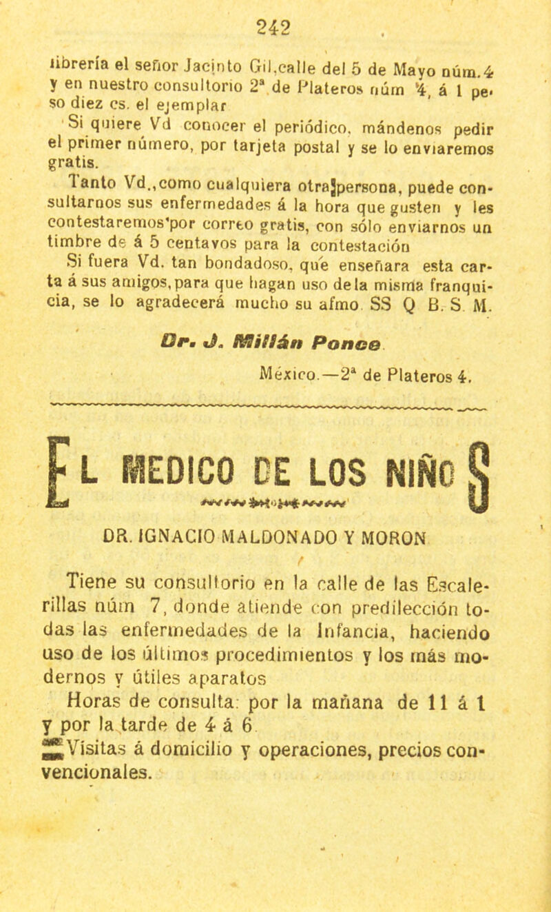 librería el sefior Jacinto Gil,calle del 5 de Mayo núm.4 y en nuestro consultorio 2® de Plateros núm ‘4, á l pe* so diez es. el ejemplar Si quiere^ Vd conocer el periódico, mándenos pedir el primer número, por tarjeta postal y se lo enviaremos gratis. Tanto Vd.,como cualquiera otrajpersona, puede con- sultarnos sus enfermedade.s a la hora que gusten y les contestaremos’por correo gratis, con sólo enviarnos un timbre de á 5 centavos para la contestación Si fuera Vd. tan bondado.so, que enseñara esta car- ta á sus amigos,para que hagan uso déla misma franqui- cia, se lo agradecerá mucho su afmo SS Q B. S M. Drm IVSifíán Ronco México.—2* de Plateros 4, L rCDICO GE LOS NIÑO Dñ. IGNACIO MALDONADO Y MORON Tiene su consultorio en la calle de las Escale- rillas núin 7, donde atiende con predilección to- das las enfermedades de la Infancia, haciendo uso de los últimos procedimientos y los más mo- dernos y útiles aparatos Horas de consulta, por la mañana de 11 á l y por la tarde de 4 á 6 Jj^Vísitas á domicilio y operaciones, precios con- vencionales.