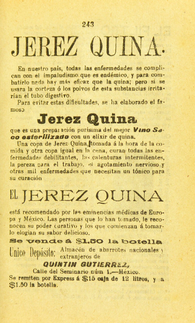 En nuestro país, todas las enfermedades se compli* can con el impaludismo que es endémico, y para com- batirlo nr.da hay eficaz que Inquina; pero si se usara la corteza ó los polvos de esta substancias irrita* rían el tubo digestivo. Para evitar estas dificultades, se lia elaborado el fa- moso Jerez Quina que es una prepat ación purísima del mejor Vino S^9- oo ostoriiixaáo con un elíxir de quina. Una copa de Jerez Quina,jlomada á la hora de la co- mida y otra copa Igual en la cena, curan todas las eii- fermedade.^- debilitantes, las calenturas intermitentes, la pereza cara el trabajo, el agotamiento nervioso y otras mil enfermedades que necesitan un tónico para su curación UL JEREZ QUINA está recomendado por las eminencias médicas de Euro- pa y México. Las personas que lo han Uiinado, le reco- nocen .su poder curativo y los que comienzan á tomar- lo elogian su sabor delicioso. [)íl Almacén de abarrotes nacionales \ extranjeros de QUiHTIN GUTIERÍtLZ, Calle del Seminario núm !.■—México. Se remiten por Express á $15 oaJa de 12 litros, y a $1,50 la botella.