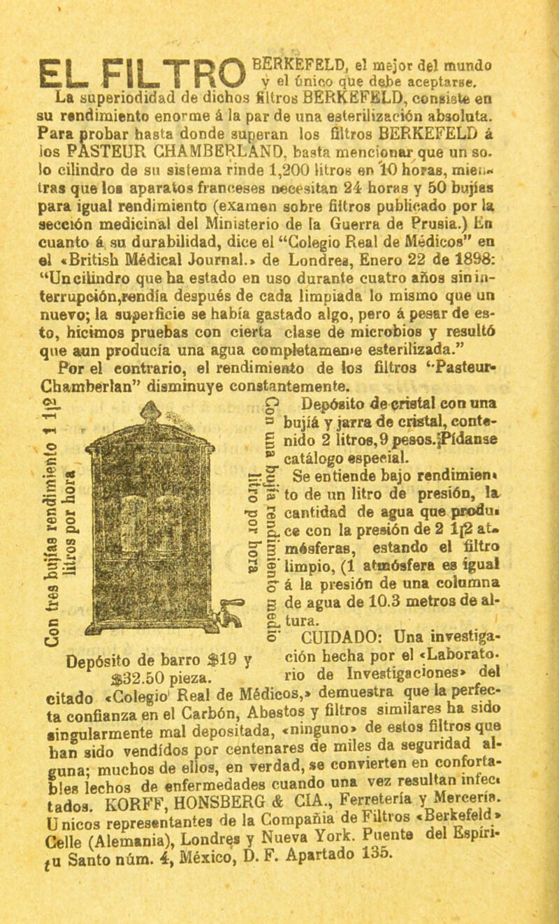 5T I CII TDO ^ERKEFELD, el mejor del mundo ImIm i ILh i rVV^ Y el único que del)e aceptarse. La superiodidad de dichos filtros BERKEFELD, consiaUs en su rendimiento enorme á !a par de una esterilización absoluta. Para probar hasta donde superan los Qltros BERKEFELD á los PASTEUR GHAMBERLAND, basta mencionar que un so. lo cilindro de su sistema rinde 1,200 litros en '10 horas, mieti.i tras que loe aparatos franceses necesitan 24 horas y 50 bujías para igual rendimiento (examen sobre filtros publicado por la sección medicinal del Ministerio de la Guerra de Prusia.) En cuanto á su durabilidad, dice el “Colegio Real de Médicos” en el «British Médical Journal.» de Londres, Enero 22 de 1898: “Un cilindro que ha estado en uso durante cuatro años sin in- terrupción,rendía después de cada limpiada lo mismo que un nuevo; la superficie se había gastado algo, pero á pesar de es- to, hicimos pruebas con cierta clase de microbios y resultó que aun producía una agua compietameme esterilizada.” Por el contrario, el rendimiento de los filtros ‘-Pasteur* Chamberlan” disminuye constantemente. OI A O Depósito de cristal con una = bujíá y jarra de cristal, conta- § nido 2 litros, 9 pesos.jPídanse *“ catálogo especial. Se entiende bajo rendimien» 3 3' to de un litro de presión, la. 3 cantidad de agua que produi ^ ce con la presión de 2 lj2 aU 5 mésferas, estando el filtro I’ limpio, (1 atmósfera es igual o á la presión de una columna g de agua de 10.3 metros de al- g. tura. 5- CUIDADO: Depósito de barro $19 y $32.50 pieza. Una investiga- ción hecha por el «Laborato. rio <l8 Investigaciones» del citado .Coíegro''^R¡aí de Médicos,» demuestra que la perfec- ta confianza en el Carbón, Abastos y filtros similares ha sido singularmente mal depositada, c ninguno» de estos hUjos que han sido vendidos por centenares de miles da segundad al- euna: muchos de ellos, en verdad, se convierten en conforta- bles lechos de enfermedades cuando una vez resultan infecí tadoa. KORFF, HONSBERG & CIA., Ferretería Y Mereem. Unicos representantes de la Compañía de Filtros «Berkefe d> Celle (Alemania), Londrqs y Nueva York. Poente del Espíri-