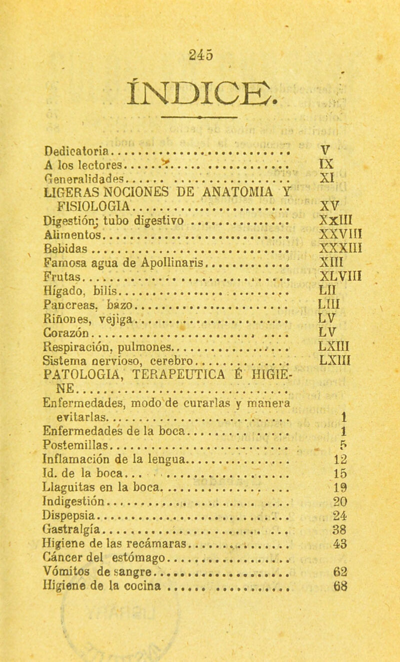 ÍNDICB. Dedicatoria V A los lectores IX Generalidades XI LIGERAS NOCIONES DE ANATOMIA Y FISIOLOGIA XV Digestión^ tubo digestivo XxlII Alimentos XXVIII ^ Bebidas XXXIII Famosa agua de ApoIIinaris XIII Frutas XLVIII Hígado, bilis LII Páncreas, bazo LUI Riñones, vejiga LV Corazón LV Respiración, pulmones LXIII Sistema nervioso, cerebro LXIII PATOLOGIA, TERAPEtmCA É HIGIE- NE Enfermedades, modo'de curarlas y manera evitarlas 1 Enfermedades de la boca 1 Postemillas , 5 Inflamación de la lengua 12 Id. de la boca... 15 Llaguitas en la boca , ... 19 Indigestión 20 Dispepsia , 24 Gastralgia ... 38 Higiene de las recámaras 43 Cáncer del estómago Vómitos desangre. 62 Higiene de la cocina 68