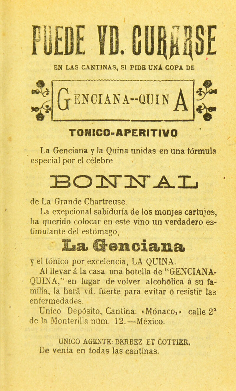 EN LAS CANTINAS, SI PIDE ÜNÁ COPA DE TONICO-APERITIVO La Genciana v la Quina unidas en una fórmula especial por el célebre de La Grande Chartreuse La exepcional sabiduría de los monjes cartujos, ha querido colocar en este vino un verdadero es- timulante del estómago, lia O-enciana y el tónico por excelencia, LA QUINA. AI llevar á la casa una botella de “GENCIANA- QUINA,” en lugar de volver alcohólica á su fa- milia, la hará vd. fuerte para evitar ó resistir las enfermedades. Unico Depósito, Cantina; «Mónaco,> calle 2* de la Monterilla núm. 12.—México. UNICO AGENTE; DERBEZ ET COTTIER. De venta en todas las cantinas.