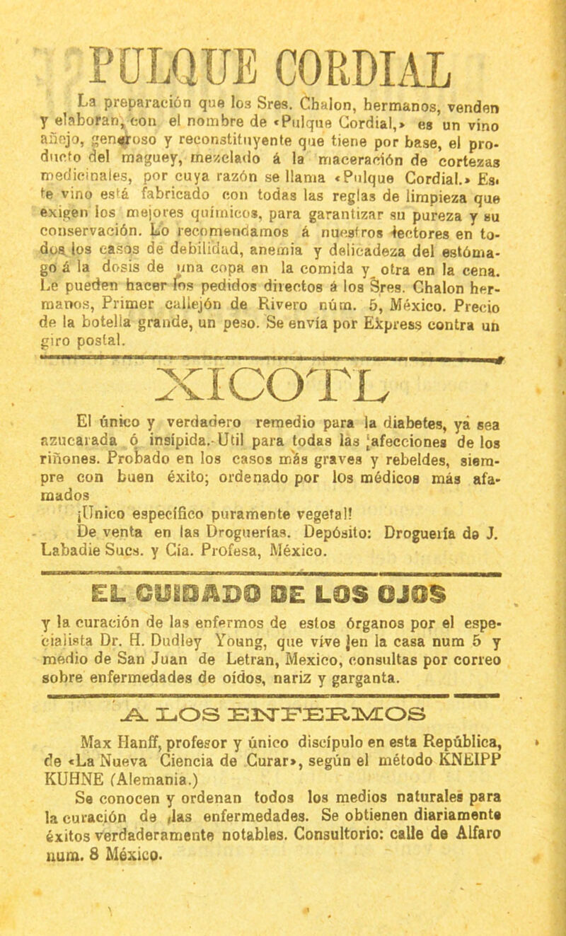POLQUE CORDIAL La preparación que los Sres. Chalón, hermanos, venden y elaboran, con el nombre de «Pulque Cordial,> es un vino añejo, generoso y reconstituyente que tiene por base, el pro- ducto del maguey, mezclado á la maceracíón de cortezas medicinales, por cuya razón se llama «Pulque Cordial.» £si te vino está fabricado con todas las reglas de limpieza que exigen ios mejores químicos, para garantizar su pureza y su conservación. Lb recomendamos á nuestros lectores en to- dos los casos de debilidad, anemia y delicadeza del estóma- go á la dosis de una copa en la comida y_ otra en la cena. Le pueden hacer Tos pedidos directos á los Sres. Chalón her- manos, Primer callejón de Rivero núm. 5, México. Precio de la botella grande, un pe.so. Se envía por Ekpress contra un giro postal. xiCOTIv El único y verdadero remedio para la diabetes, yá sea azucarada ó insípida.-Util para todas las [afecciones délos riñones. Probado en los casos m'ás graves y rebeldes, siem- pre con buen éxito; ordenado por los médicos más afa- mados jllnico específico puramente vegetal! De venta en las Droguerías. Depósito: Droguería da J. Labadie Sucs. y Cía. Profesa, México. EL CUEOADO DE LOS OJOS y la curación de las enfermos de estos órganos por el espe- cialista Dr. H. Dudley Young, que vive jen la casa num 5 y medio de San Juan de Letran, México, consultas por correo sobre enfermedades de oídos, nariz y garganta. XuOS Max Hanff, profesor y único discípulo en esta República, de «La Nueva Ciencia de Curar», según el método KNEIPP KUHNE fAlemania.) Se conocen y ordenan todos los medios naturales para la curación de ylas enfermedades. Se obtienen diariamente éxitos verdaderamente notables. Consultorio; calle de Alfaro