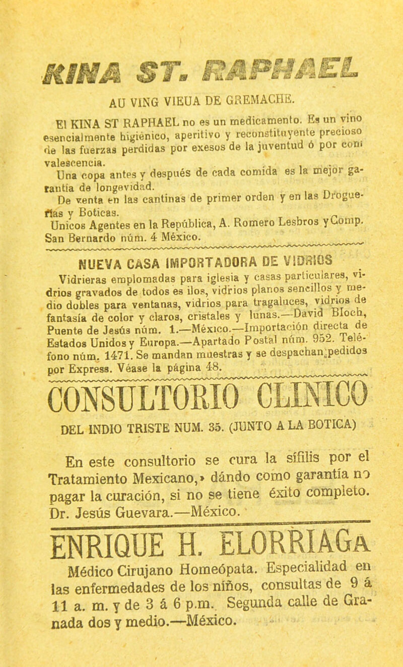 MIMM ST, Aü VING VIEUA DE GREMACHE. El KINA ST RAPHAEL no es un medicamento. Es un vino esencialmente higiénico, aperitivo y reconstituyente precioso fie las fuerzas perdidas por exesos de la juventud ó por con¡ V2ll6SC0nClA* Una copa antes y después de cada comida es la mejor ga- rantía de longevidad. , r» De venta en las cantinas de primer orden y en las Drogue- rtas y Boticas. _ Unicos Agentes en la República, A. Romero Lesbros yUomp. San Bernardo núm. 4 México. NUEVA CASA IMPORTADORA DE VIDRIOS Vidrieras emplomadas para iglesia y casas particulares, vi- drios gravados de todos es iloa, vidrios planos sencillos y me- dio dobles para ventanas, vidrios para tragaluces, ® fantasía de coior y claros, cristales y lunas.—David Bloch, Puente de Jesús núm. 1.—México.—Importación direcU de Estados Unidos y Europa.—Apartado Postal núm. 9o2. tele- fono núm. 1471. Se mandan muestras y se despaehan^pedidos por Express. Véase la página 48. coMjíZíMí^^ DEL INDIO TRISTE NUM. 35. (JUNTO A LA BOTICA) En este consultorio se cura la sífilis por el Tratamiento Mexicano,» dando como garantía no pagar la curación, si no se tiene éxito completo. Dr. Jesús Guevara.—México. ENRIQUE H. ELORRIáGa Médico Cirujano Homeópata. Especialidad en las enfermedades de los niños, consultas de 9 á 11 a. m. y de 3 á 6 p.m. Segunda calle de Gra- nada dos y medio.—México.
