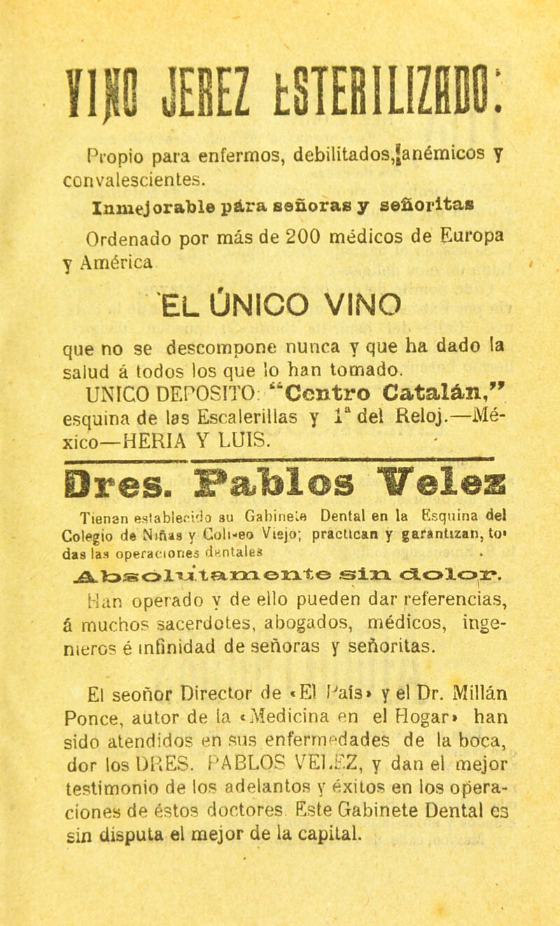 IIP JESEZ estebilizdbo: Propio para enfermos, debilitados,Janémicos y convalescienles. Inmejorable pára señoras y señoritas Ordenado por más de 200 médicos de Europa y América • EL ÚNICO VINO que no se descompone nunca y que ha dado la salud á todos los que lo han lomado. UNICO DEPOSITO; “Centro Catalán/' esquina de las Escalerillas y 1“ del Reloj.—Mé- xico—HERIA Y LUIS. Ores. FaMos ITeiez Tienan e.slableciíio su Gabinevfl Dental en la E.squina del Colegio de Niñas y Coli-eo Viejo; practican y garantizan, to« das la.s operaciones dentales jflLto»c>l'*Y.t?=txxxoMLto sfixr cSLoloa:*. Han operado y de ello pueden dar referencias, á muchos sacerdotes, abogados, médicos, inge- nieros é infinidad de señoras y señoritas. El seoñor Director de «El País» y el Dr. Millán Ronce, autor de la «Medicina en el Hogar» han sido atendidos en sus enfermedades de la boca, dor los DRES. 1'ARLOS V^ELF.Z, y dan el mejor testimonio de los adelantos y éxitos en los opera- ciones de éstos doctores Este Gabinete Dental es sin disputa el mejor de la capital.