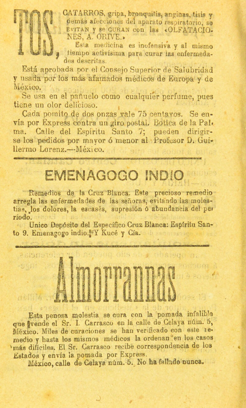 CATARROS, gripa, bronquitis, anginas, tisis y citíinás afecciones del aparato respiratvirio, se EVITAN y se CURAN con las «OLFATACIO- NES, A. ORIVE.» Esia medicina es inofensiva y al mismo I tiempo activísima para curar ias enfermeda- des de.scrifas. ' Está aprobada por el Consejo Superior de Salubridad y usada por los más afamados médicos de Europa y de México. Se usa en el pañuelo como cualquier perfume, pue.s tiene un olor delicioso. , Cada poraitQ de dos onzas vale 75 centavos. Se en- vía por Express contra un giro postai. Botica de la Pal» ma. Calle del Espíritu Santo 7; pueden dirigir- se los pedidos por mayor ó menor al Profesor D. Gui- llermo Lorenz.—México. EMENAGOGO INDIO Remedios de la Cruz Blanca. Este precioso remedio arregla las enfermedades de las señoras, evitando las moles- tias, ,los dolores, la escasás, supresión ó abundancia del pe» riodo. Unico Depósito del Específico Cruz Blanca: Espíritu San- to 9. Emenagogo indio.J^Y Kucé y Cía. Esta penosa molestia se cura con la pomada infalible que ¡vende el Sr. I. Carrasco en la calle de Gelaya núm. 5, México. Miles de curaciones se han verificado con este le- rnedio y hasta los mismos médicos la ordenan ^en los casos 'más difíciles. El Sr. Carrasco recibe correspondencia de los Estados y envía la pomada por Express. México, calle de Celaya núm. 5.^ No ha fallado nunca.