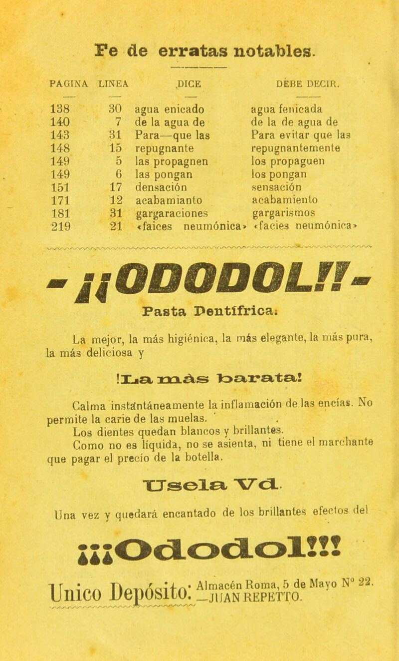 PAGINA LINEA .DICE DEBE DECIR. 138 30 agua enicado agua fenicada 140 7 de la agua de de la de agua de 143 31 Para—que las Para evitar que las 148 15 repugnante repugnantemente 149 5 las propagnen los propaguen 149 C las pongan los pongan 151 17 densación sensación 171 12 acabamianto acabamiento 181 31 gargaraciones gargarismos 219 21 «falces neumónica» «facies neumónica -¡¡ODODOUÍ- Pasta Dentífrica; La mejor, la más higiénica, la más elegante, la más pura, la más deliciosa y lija, xrxAs tostrata! Calma instántáneamente la inflamación de las encías. No permite la carie de las muelas. Los dientes quedan blancos y brillantes. Como no es líquida, no se asienta, ni tiene el marchante que pagar el precio de la botella. Vca. Una vez y quedará encantado de los brillantes efectos del lll Unico Depósito: Almacén Roma, 5 de Mayo N® 22. —JIIANREPETTO.