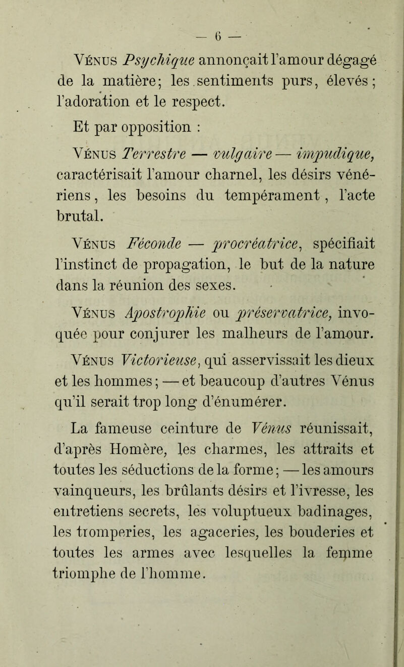 Vénus Psychique annonçait l’amour dégagé de la matière; les. sentiments purs, élevés; l’adoration et le respect. Et par opposition : Vénus Terrestre — vulgaire — impudique, caractérisait l’amour charnel, les désirs véné- riens , les besoins du tempérament, l’acte brutal. Vénus Féconde — procréatrice, spécifiait l’instinct de propagation, le but de la nature dans la réunion des sexes. Vénus Apostrophie ou préservatrice, invo- quée pour conjurer les malheurs de l’amour. Vénus Victorieuse, qui asservissait les dieux et les hommes ; — et beaucoup d’autres Vénus qu’il serait trop long d’énumérer. La fameuse ceinture de Vénus réunissait, d’après Homère, les charmes, les attraits et toutes les séductions de la forme ; — les amours vainqueurs, les brûlants désirs et l’ivresse, les entretiens secrets, les voluptueux badinages, les tromperies, les agaceries, les bouderies et toutes les armes avec lesquelles la feipme triomphe de l’homme.