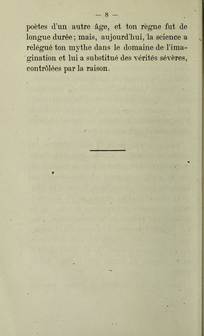 poètes d’un autre âge, et ton règne fut de longue durée; mais, aujourd’hui, la science a relégué ton mythe dans le domaine de l’ima- gination et lui a substitué des vérités sévères, contrôlées par la raison. r