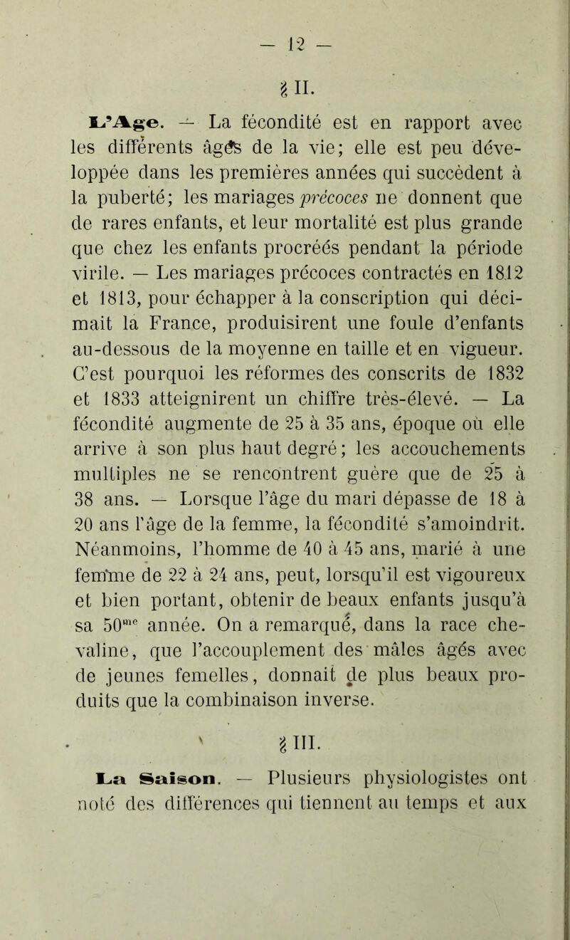 § II- L’Age. — La fécondité est en rapport avec les differents âgés de la vie; elle est peu déve- loppée dans les premières années qui succèdent à la puberté; les mariages précoces ne donnent que de rares enfants, et leur mortalité est plus grande que chez les enfants procréés pendant la période virile. — Les mariages précoces contractés en 1842 et 1813, pour échapper à la conscription qui déci- mait la France, produisirent une foule d’enfants au-dessous de la moyenne en taille et en vigueur. C’est pourquoi les réformes des conscrits de 1832 et 1833 atteignirent un chiffre très-élevé. — La fécondité augmente de 25 à 35 ans, époque où elle arrive à son plus haut degré ; les accouchements multiples ne se rencontrent guère que de 25 à 38 ans. — Lorsque l’âge du mari dépasse de 18 à 20 ans l'âge de la femme, la fécondité s’amoindrit. Néanmoins, l’homme de 40 à 45 ans, marié à une femùne de 22 à 24 ans, peut, lorsqu’il est vigoureux et bien portant, obtenir de beaux enfants jusqu’à sa 50me année. On a remarque, dans la race che- valine, que l’accouplement des mâles âgés avec de jeunes femelles, donnait de plus beaux pro- duits que la combinaison inverse. v g III. La Saison. — Plusieurs physiologistes ont noté des différences qui tiennent au temps et aux