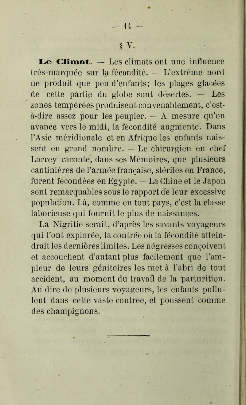 § V. Le Climat. — Les climats ont une influence très-marquée sur la fécondité. — L’extrême nord ne produit que peu d’enfants; les plages glacées de cette partie du globe sont désertes. — Les zones tempérées produisent convenablement, c’est- à-dire assez pour les peupler. — A mesure qu’on avance vers le midi, la fécondité augmente. Dans l’Asie méridionale et en Afrique les enfants nais- sent en grand nombre. — Le chirurgien en chef Larrey raconte, dans ses Mémoires, que plusieurs cantinières de l’armée française, stériles en France, furent fécondées en Egypte. — La Chine et le Japon sont remarquables sous le rapport de leur excessive population. Là, comme en tout pays, c’est la classe laborieuse qui fournit le plus de naissances. La Nigritie serait, d’après les savants voyageurs qui l’ont explorée, la contrée où la.fécondité attein- drait les dernières limites. Les négresses conçoivent et accouchent d’autant plus facilement que l’am- pleur de leurs génitoires les met à l’abri de tout accident, au moment du travail de la parturition. Au dire de plusieurs voyageurs, les enfants pullu- lent dans cette vaste contrée, et poussent comme des champignons.