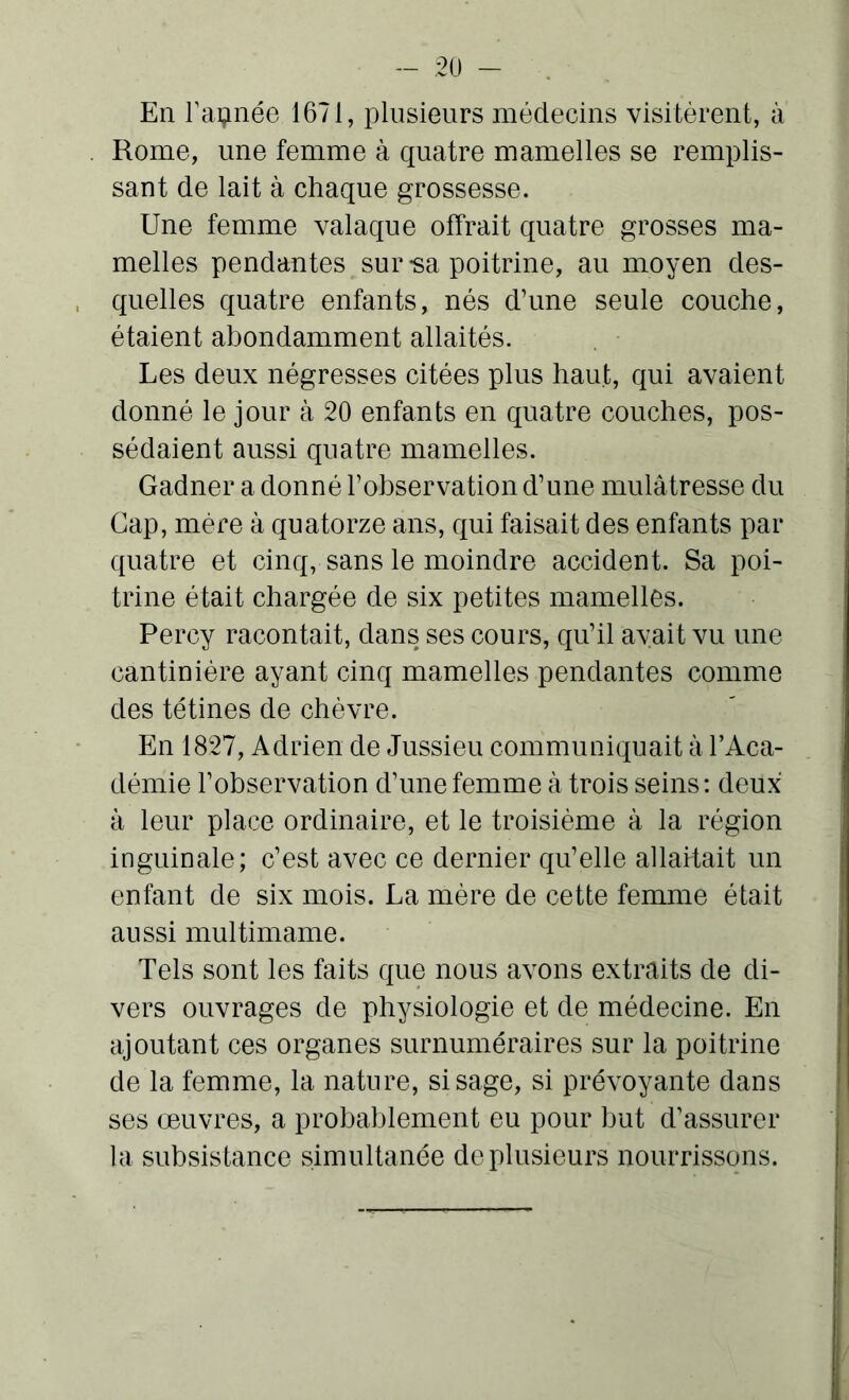 En Tannée 1671, plusieurs médecins visitèrent, à Rome, une femme à quatre mamelles se remplis- sant de lait à chaque grossesse. Une femme valaque offrait quatre grosses ma- melles pendantes sur -sa poitrine, au moyen des- quelles quatre enfants, nés d’une seule couche, étaient abondamment allaités. Les deux négresses citées plus haut, qui avaient donné le jour à 20 enfants en quatre couches, pos- sédaient aussi quatre mamelles. Gadner a donné l’observation d’une mulâtresse du Gap, mère à quatorze ans, qui faisait des enfants par quatre et cinq, sans le moindre accident. Sa poi- trine était chargée de six petites mamelles. Percy racontait, dans ses cours, qu’il avait vu une cantinière ayant cinq mamelles pendantes comme des tétines de chèvre. En 1827, Adrien de Jussieu communiquait à l’Aca- démie l’observation d’une femme à trois seins: deux à leur place ordinaire, et le troisième à la région inguinale; c’est avec ce dernier qu’elle allaitait un enfant de six mois. La mère de cette femme était aussi multimame. Tels sont les faits que nous avons extraits de di- vers ouvrages de physiologie et de médecine. En ajoutant ces organes surnuméraires sur la poitrine de la femme, la nature, si sage, si prévoyante dans ses œuvres, a probablement eu pour but d’assurer la subsistance simultanée de plusieurs nourrissons.