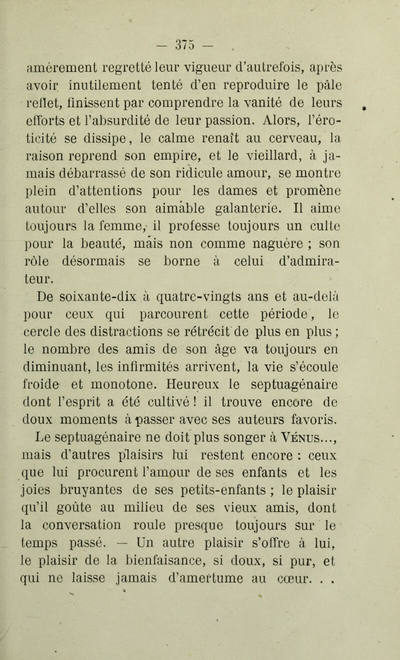 amèrement regretté leur vigueur d’autrefois, après avoir inutilement tenté d’en reproduire le pâle reflet, finissent par comprendre la vanité de leurs efforts et l’absurdité de leur passion. Alors, l’éro- ticité se dissipe, le calme renaît au cerveau, la raison reprend son empire, et le vieillard, à ja- mais débarrassé de son ridicule amour, se montre plein d’attentions pour les dames et promène autour d’elles son aimable galanterie. Il aime toujours la femme, il professe toujours un culte pour la beauté, mais non comme naguère ; son rôle désormais se borne à celui d’admira- teur. De soixante-dix à quatre-vingts ans et au-delà pour ceux qui parcourent cette période, le cercle des distractions se rétrécit de plus en plus; le nombre des amis de son âge va toujours en diminuant, les infirmités arrivent, la vie s’écoule froide et monotone. Heureux le septuagénaire dont l’esprit a été cultivé ! il trouve encore de doux moments à passer avec ses auteurs favoris. Le septuagénaire ne doit plus songer à Vénus..., mais d’autres plaisirs lui restent encore : ceux que lui procurent l’amour de ses enfants et les joies bruyantes de ses petits-enfants ; le plaisir qu’il goûte au milieu de ses vieux amis, dont la conversation roule presque toujours sur le temps passé. — Un autre plaisir s’offre à lui, le plaisir de la bienfaisance, si doux, si pur, et qui ne laisse jamais d’amertume au cœur. . .