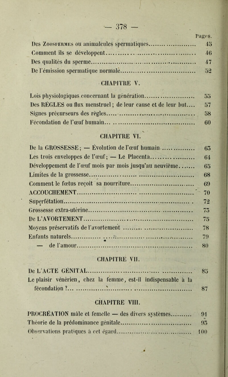 • I ■ • 1 — 378 — Pages. Des Zoospermes ou animalcules spermatiques 45 Comment ils se développent 16 Des qualités du sperme 47 De l’émission spermatique normale 52 CHAPITRE V. Lois physiologiques concernant la génération . 55 Des RÈGLES ou flux menstruel ; de leur cause et de leur but.... 57 Signes précurseurs des règles » 58 Fécondation de l’œuf humain 60 CHAPITRE VI. De la GROSSESSE ; — Évolution de l’œuf humain 63 Les trois enveloppes de l’œuf; — Le Placenta 64 Développement de l’œuf mois par mois jusqu’au neuvième 65 Limites de la grossesse 68 Comment le fœtus reçoit sa nourriture 69 ACCOUCHEMENT ' 70 Superfétation 72 Grossesse extra-utérine 73 De L’AVORTEMENT 75 Moyens préservatifs de T avortement 78 Enfants naturels 79 — de l’amour 80 CHAPITRE VIL De L’ACTE GÉNITAL .... 85 Le plaisir vénérien , chez la femme, est-il indispensable à la fécondation? ? 87 CHAPITRE VIII. PROCRÉATION mâle et femelle — des divers systèmes... 91 Théorie de la prédominance génitale 93 Observations pratiques à cet égard 100