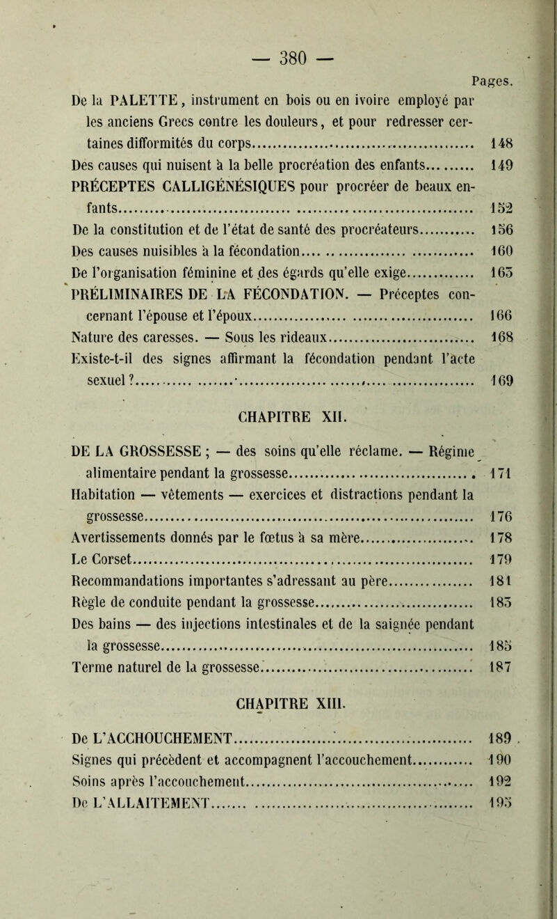 Pages. De la PALETTE, instrument en bois ou en ivoire employé par les anciens Grecs contre les douleurs, et pour redresser cer- taines difformités du corps 148 Des causes qui nuisent à la belle procréation des enfants 149 PRÉCEPTES CALLIGÉNÉSIQUES pour procréer de beaux en- fants 152 De la constitution et de l’état de santé des procréateurs 156 Des causes nuisibles a la fécondation 160 De l’organisation féminine et des égards qu’elle exige 165 PRÉLIMINAIRES DE LA FÉCONDATION. — Préceptes con- cernant l’épouse et l’époux 166 Nature des caresses. — Sous les rideaux 168 Existe-t-il des signes affirmant la fécondation pendant l’acte sexuel? • 169 CHAPITRE XII. DE LA GROSSESSE ; — des soins qu’elle réclame. — Régime alimentaire pendant la grossesse 171 Habitation — vêtements — exercices et distractions pendant la grossesse 176 Avertissements donnés par le fœtus h sa mère 178 Le Corset 179 Recommandations importantes s’adressant au père 181 Règle de conduite pendant la grossesse 185 Des bains — des injections intestinales et de la saignée pendant la grossesse 185 Terme naturel de la grossesse. 187 CHAPITRE XIII. De L’ACCHOUCHEMENT 189 Signes qui précèdent et accompagnent l’accouchement 190 Soins après l’accouchement 192 De L’ALLAITEMENT 195