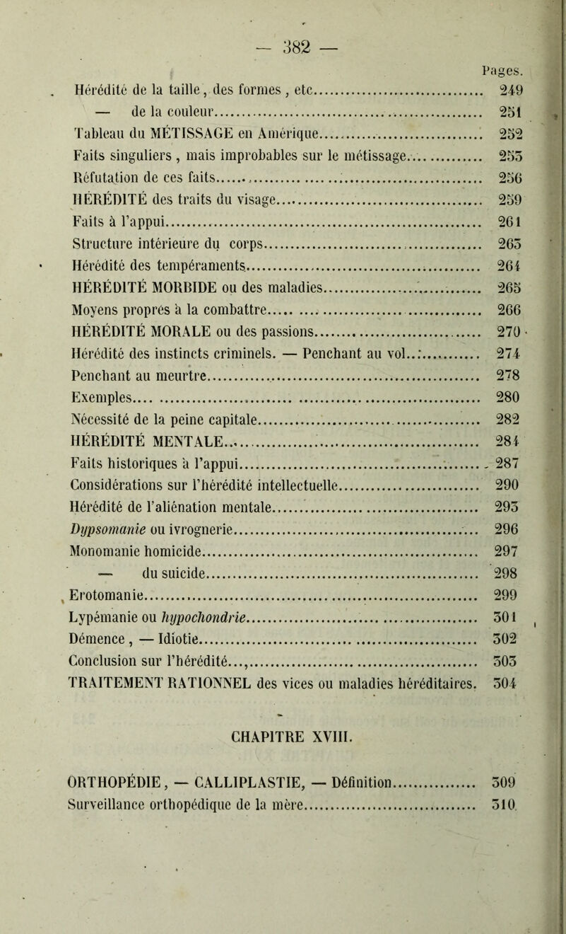 Pages. Hérédité de la taille , des formes , etc 249 — de la couleur ., 251 Tableau du MÉTISSAGE en Amérique 252 Faits singuliers , mais improbables sur le métissage.. 255 Réfutation de ces faits 256 HÉRÉDITÉ des traits du visage 259 Faits à l’appui 261 Structure intérieure du corps 263 Hérédité des tempéraments. 264 HÉRÉDITÉ MORRIDE ou des maladies 265 Moyens propres h la combattre 266 HÉRÉDITÉ MORALE ou des passions 270 • Hérédité des instincts criminels. — Penchant au vol..: 274 Penchant au meurtre 278 Exemples 280 Nécessité de la peine capitale 282 HÉRÉDITÉ MENTALE 284 Faits historiques a l’appui 287 Considérations sur l’hérédité intellectuelle 290 Hérédité de l’aliénation mentale 293 Dypsomanie ou ivrognerie 296 Monomanie homicide 297 — du suicide 298 , Erotomanie 299 Lypémanie ou hypocliondrie 301 Démence, — Idiotie 302 Conclusion sur l’hérédité..., 503 TRAITEMENT RATIONNEL des vices ou maladies héréditaires. 504 CHAPITRE XVIII. ORTHOPÉDIE, — CALLIPLASTIE, — Définition 509 Surveillance orthopédique de la mère 310.