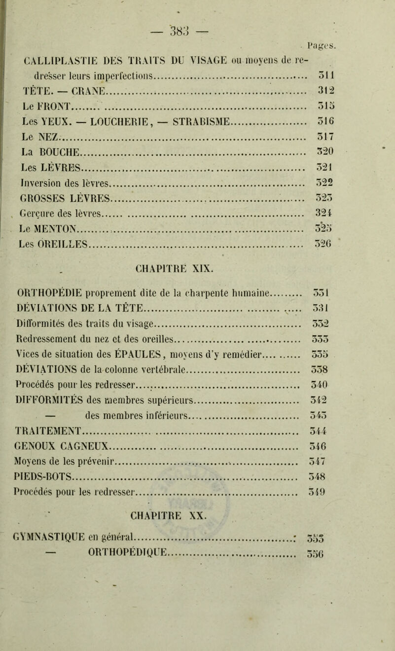 Pages. CALLIPLASTIE DES TRAITS DU VISAGE ou moyens de re- dresser leurs imperfections TÊTE. — CRANE Le FRONT Les YEUX. — LOUCHERÏE, — STRABISME Le NEZ. La BOUCHE Les LÈVRES Inversion des lèvres GROSSES LÈVRES Gerçure des lèvres Le MENTON Les OREILLES 311 31-2 315 516 317 3-20 321 322 323 321 3*23 326 CHAPITRE XIX. ORTHOPÉDIE proprement dite de la charpente humaine 331 DÉVIATIONS DE LA TÊTE v... 331 Difformités des traits du visage 33-2 Redressement du nez et des oreilles 333 Vices de situation des ÉPAULES, moyens d’y remédier 535 DÉVIATIONS de la colonne vertébrale 558 Procédés pour les redresser. 540 DIFFORMITÉS des membres supérieurs 312 — des membres inférieurs 543 TRAITEMENT 514 GENOUX CAGNEUX 516 Moyens de les prévenir 517 PIEDS-BOTS 548 Procédés pour les redresser 519 CHAPITRE XX. GYMNASTIQUE en général : 353 — ORTHOPÉDIQUE . 336