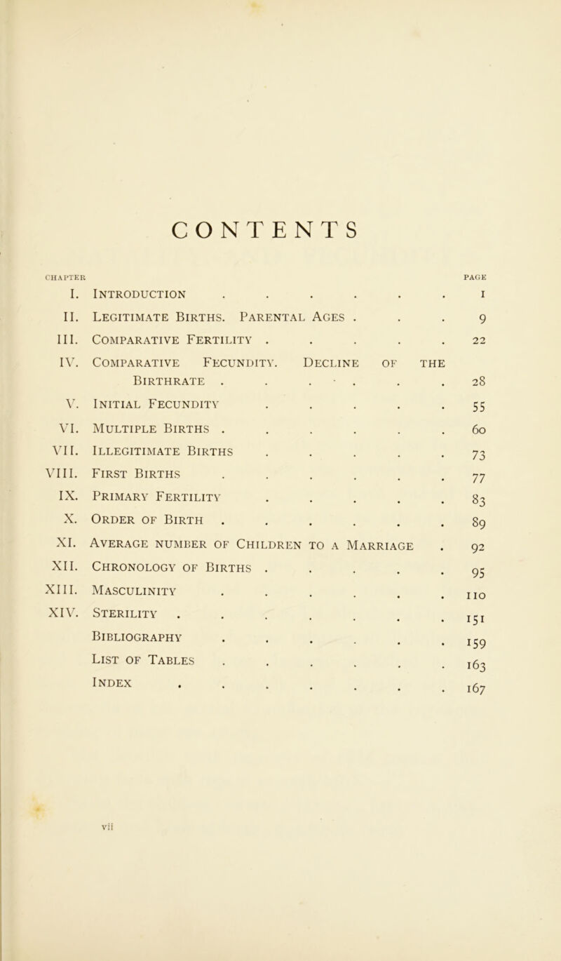 CONTENTS CHAPTER I. Introduction ..... • PAGE I II. Legitimate Births. Parental Ages . 9 III. Comparative Fertility .... 22 IV. Comparative Fecundity. Decline of THE Birthrate . . . 28 V. Initial Fecundity .... 55 VI. Multiple Births ..... 6o VII. Illegitimate Births .... 73 VIII. First Births ..... 77 IX. Primary Fertility .... 83 X. Order of Birth ..... 89 XI. Average number of Children to a Marriage 92 XII. Chronology of Births .... 95 XIII. Masculinity • • • no XIV. Sterility • « • 151 Bibliography . 159 List of Tables ..... 163 Index ...... 167