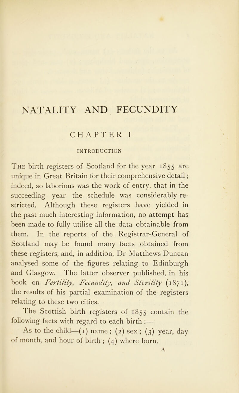 NATALITY AND FECUNDITY CHAPTER I INTRODUCTION The birth registers of Scotland for the year 1855 are unique in Great Britain for their comprehensive detail ; indeed, so laborious was the work of entry, that in the succeeding year the schedule was considerably re- stricted. Although these registers have yielded in the past much interesting information, no attempt has been made to fully utilise all the data obtainable from them. In the reports of the Registrar-General of Scotland may be found many facts obtained from these registers, and, in addition, Dr Matthews Duncan analysed some of the figures relating to Edinburgh and Glasgow. The latter observer published, in his book on Fertility, Fecundity, and Sterility (1871), the results of his partial examination of the registers relating to these two cities. The Scottish birth registers of 1855 contain the following facts with regard to each birth :— As to the child—(1) name ; (2) sex ; (3) year, day of month, and hour of birth ; (4) where born. A