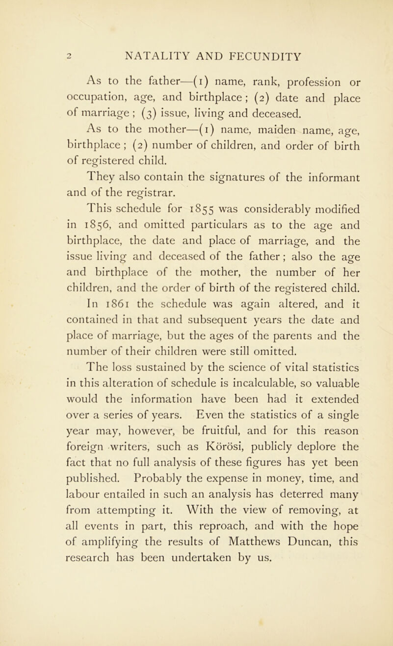 As to the father—(i) name, rank, profession or occupation, age, and birthplace ; (2) date and place of marriage ; (3) issue, living and deceased. As to the mother—(1) name, maiden name, age, birthplace ; (2) number of children, and order of birth of registered child. They also contain the signatures of the informant and of the registrar. This schedule for 1855 was considerably modified in 1856, and omitted particulars as to the age and birthplace, the date and place of marriage, and the issue living and deceased of the father; also the age and birthplace of the mother, the number of her children, and the order of birth of the registered child. In 1861 the schedule was again altered, and it contained in that and subsequent years the date and place of marriage, but the ages of the parents and the number of their children were still omitted. The loss sustained by the science of vital statistics in this alteration of schedule is incalculable, so valuable would the information have been had it extended over a series of years. Even the statistics of a single year may, however, be fruitful, and for this reason foreign writers, such as Korosi, publicly deplore the fact that no full analysis of these figures has yet been published. Probably the expense in money, time, and labour entailed in such an analysis has deterred many from attempting it. With the view of removing, at all events in part, this reproach, and with the hope of amplifying the results of Matthews Duncan, this research has been undertaken by us.