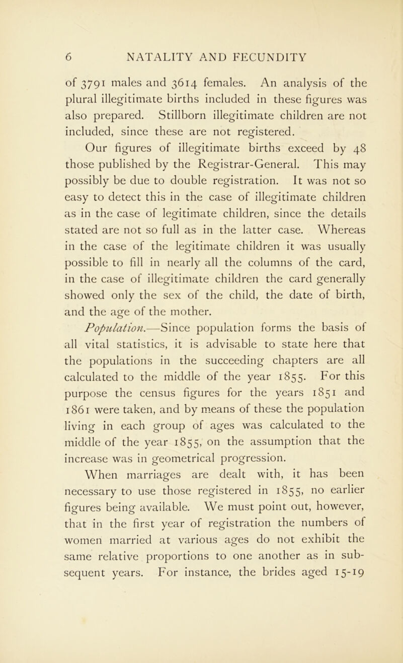of 3791 males and 3614 females. An analysis of the plural illegitimate births included in these figures was also prepared. Stillborn illegitimate children are not included, since these are not registered. Our figures of illegitimate births exceed by 48 those published by the Registrar-General. This may possibly be due to double registration. It was not so easy to detect this in the case of illegitimate children as in the case of legitimate children, since the details stated are not so full as in the latter case. Whereas in the case of the legitimate children it was usually possible to fill in nearly all the columns of the card, in the case of illegitimate children the card generally showed only the sex of the child, the date of birth, and the age of the mother. Population.—Since population forms the basis of all vital statistics, it is advisable to state here that the populations in the succeeding chapters are all calculated to the middle of the year 1855. For this purpose the census figures for the years 1851 and 1861 were taken, and by means of these the population living in each group of ages was calculated to the middle of the year 1835, on the assumption that the increase was in geometrical progression. When marriages are dealt with, it has been necessary to use those registered in 1855, no earlier figures being available. We must point out, however, that in the first year of registration the numbers of women married at various ages do not exhibit the same relative proportions to one another as in sub- sequent years. For instance, the brides aged 15-19