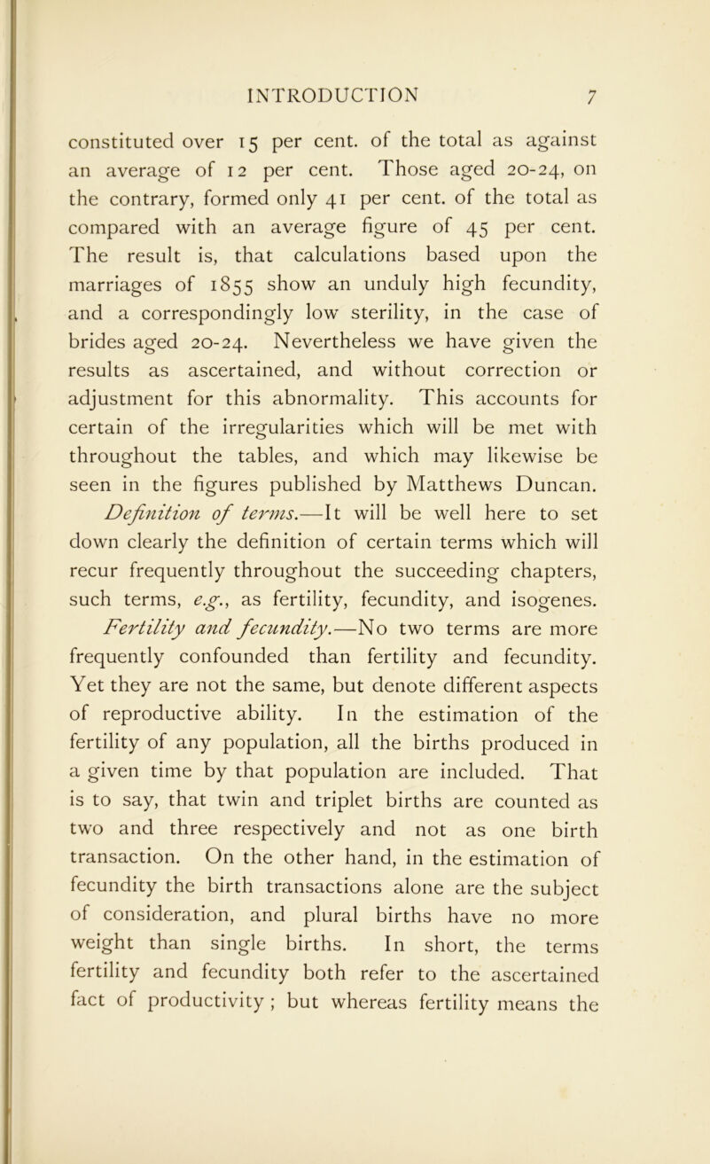 constituted over 15 per cent, of the total as against an average of 12 per cent. Those aged 20-24, on the contrary, formed only 41 per cent, of the total as compared with an average figure of 45 per cent. The result is, that calculations based upon the marriages of 1855 show an unduly high fecundity, and a correspondingly low sterility, in the case of brides aged 20-24. Nevertheless we have given the results as ascertained, and without correction or adjustment for this abnormality. This accounts for certain of the irregularities which will be met with throughout the tables, and which may likewise be seen in the figures published by Matthews Duncan. Definition of terms.—It will be well here to set down clearly the definition of certain terms which will recur frequently throughout the succeeding chapters, such terms, eg., as fertility, fecundity, and isogenes. Fertility and fecundity.—No two terms are more frequently confounded than fertility and fecundity. Yet they are not the same, but denote different aspects of reproductive ability. In the estimation of the fertility of any population, all the births produced in a given time by that population are included. That is to say, that twin and triplet births are counted as two and three respectively and not as one birth transaction. On the other hand, in the estimation of fecundity the birth transactions alone are the subject of consideration, and plural births have no more weight than single births. In short, the terms fertility and fecundity both refer to the ascertained fact of productivity ; but whereas fertility means the