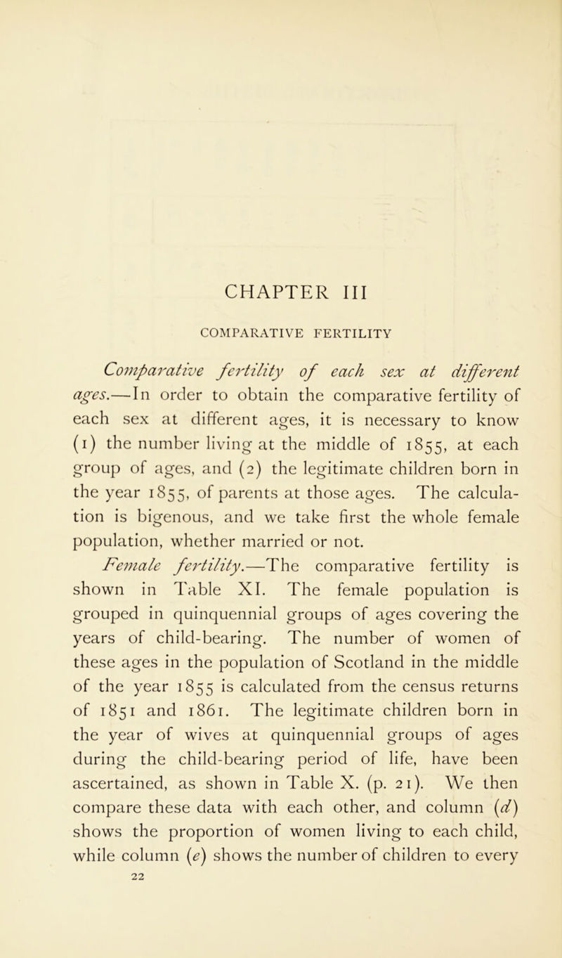 COMPARATIVE FERTILITY Comparative fertility of each sex at different ages.—In order to obtain the comparative fertility of each sex at different ages, it is necessary to know (i) the number living at the middle of 1855, at each group of ages, and (2) the legitimate children born in the year 1855, of parents at those ages. The calcula- tion is bigenous, and we take first the whole female population, whether married or not. Female fertility.—The comparative fertility is shown in Table XI. The female population is grouped in quinquennial groups of ages covering the years of child-bearing. The number of women of these ages in the population of Scotland in the middle of the year 1855 is calculated from the census returns of 1851 and 1861. The legitimate children born in the year of wives at quinquennial groups of ages during the child-bearing period of life, have been ascertained, as shown in Table X. (p. 21). We then compare these data with each other, and column (d) shows the proportion of women living to each child, while column (e) shows the number of children to every