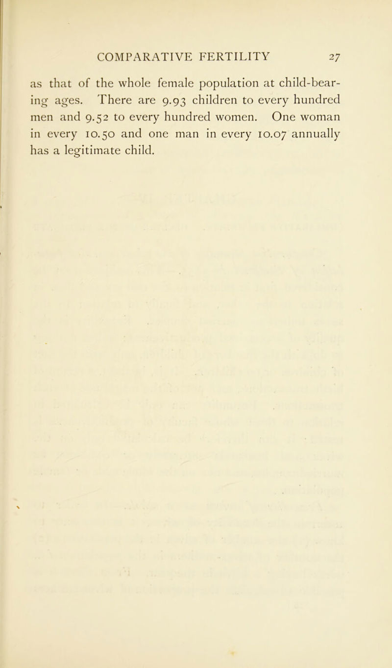 as that of the whole female population at child-bear- ing ages. There are 9.93 children to every hundred men and 9.52 to every hundred women. One woman in every 10.30 and one man in every 10.07 annually has a legitimate child.