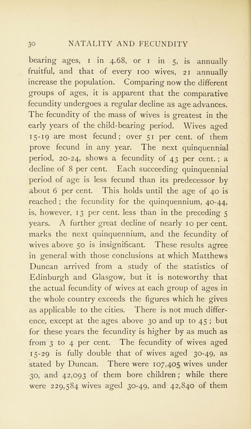 bearing ages, i in 4.68, or 1 in 5, is annually fruitful, and that of every 100 wives, 21 annually increase the population. Comparing now the different groups of ages, it is apparent that the comparative fecundity undergoes a regular decline as age advances. The fecundity of the mass of wives is greatest in the early years of the child-bearing period. Wives aged 15-19 are most fecund; over 51 per cent, of them prove fecund in any year. The next quinquennial period, 20-24, shows a fecundity of 43 per cent. ; a decline of 8 per cent. Each succeeding quinquennial period of age is less fecund than its predecessor by about 6 per cent. This holds until the age of 40 is reached ; the fecundity for the quinquennium, 40-44, is, however, 13 per cent, less than in the preceding 5 years. A further great decline of nearly 10 per cent, marks the next quinquennium, and the fecundity of wives above 50 is insignificant. These results agree in general with those conclusions at which Matthews Duncan arrived from a study of the statistics of Edinburgh and Glasgow, but it is noteworthy that the actual fecundity of wives at each group of ages in the whole country exceeds the figures which he gives as applicable to the cities. There is not much differ- ence, except at the ages above 30 and up to 45 ; but for these years the fecundity is higher by as much as from 3 to 4 per cent. The fecundity of wives aged 15-29 is fully double that of wives aged 30-49, as stated by Duncan. There were 107,405 wives under 30, and 42,093 of them bore children ; while there were 229,584 wives aged 30-49, and 42,840 of them