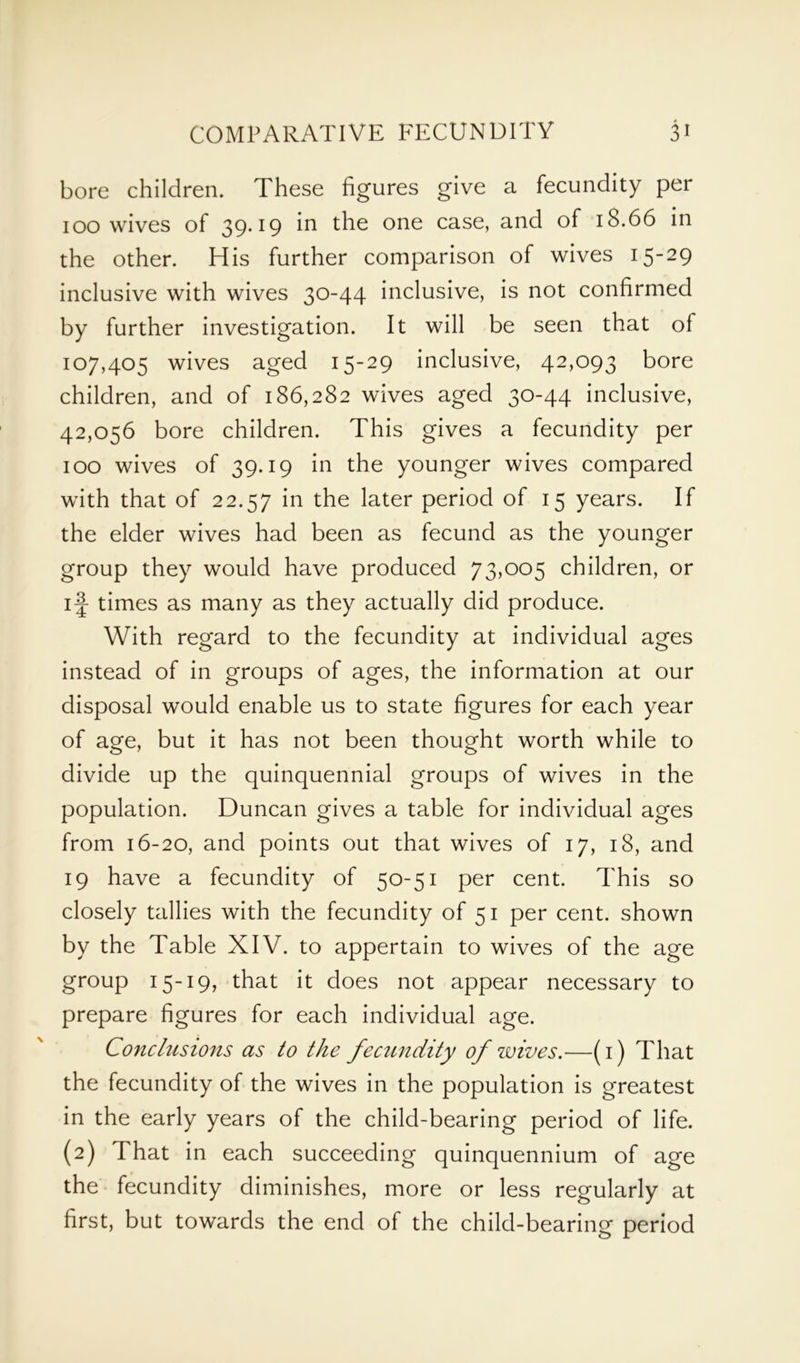 bore children. These figures give a fecundity per 100 wives of 39*19 in the one case, and of 18.66 in the other. His further comparison of wives 15-29 inclusive with wives 30-44 inclusive, is not confirmed by further investigation. It will be seen that of 107,405 wives aged 15-29 inclusive, 42,093 bore children, and of 186,282 wives aged 30-44 inclusive, 42,056 bore children. This gives a fecundity per 100 wives of 39.19 in the younger wives compared with that of 22.57 in the later period of 15 years. If the elder wives had been as fecund as the younger group they would have produced 73,005 children, or if times as many as they actually did produce. With regard to the fecundity at individual ages instead of in groups of ages, the information at our disposal would enable us to state figures for each year of age, but it has not been thought worth while to divide up the quinquennial groups of wives in the population. Duncan gives a table for individual ages from 16-20, and points out that wives of 17, 18, and 19 have a fecundity of 50-51 per cent. This so closely tallies with the fecundity of 51 per cent, shown by the Table XIV. to appertain to wives of the age group 15-19, that it does not appear necessary to prepare figures for each individual age. Conclusions as to the fecundity of wives.—(1) That the fecundity of the wives in the population is greatest in the early years of the child-bearing period of life. (2) That in each succeeding quinquennium of age the fecundity diminishes, more or less regularly at first, but towards the end of the child-bearing period