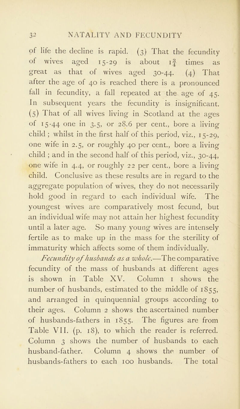 ot life the decline is rapid. (3) That the fecundity of wives aged 15-29 is about i| times as great as that of wives aged 30-44. (4) That after the age of 40 is reached there is a pronounced fall in fecundity, a fall repeated at the age of 45. In subsequent years the fecundity is insignificant. (5) I hat of all wives living in Scotland at the ages of 15-44 one in 3.5, or 28.6 per cent., bore a living child ; whilst in the first half of this period, viz., 15-29, one wife in 2.5, or roughly 40 per cent., bore a living child ; and in the second half of this period, viz., 30-44, one wife in 4.4, or roughly 22 per cent., bore a living child. Conclusive as these results are in regard to the aggregate population of wives, they do not necessarily hold good in regard to each individual wife. The youngest wives are comparatively most fecund, but an individual wife may not attain her highest fecundity until a later age. So many young wives are intensely fertile as to make up in the mass for the sterility of immaturity which affects some of them individually. Fecundity of husbands as a whole.—The comparative fecundity of the mass of husbands at different ages is shown in Table XV. Column 1 shows the number of husbands, estimated to the middle of 1855, and arranged in quinquennial groups according to their ages. Column 2 shows the ascertained number of husbands-fathers in 1855. The figures are from Table VII. (p. 18), to which the reader is referred. Column 3 shows the number of husbands to each husband-father. Column 4 shows the number of husbands-fathers to each 100 husbands. The total