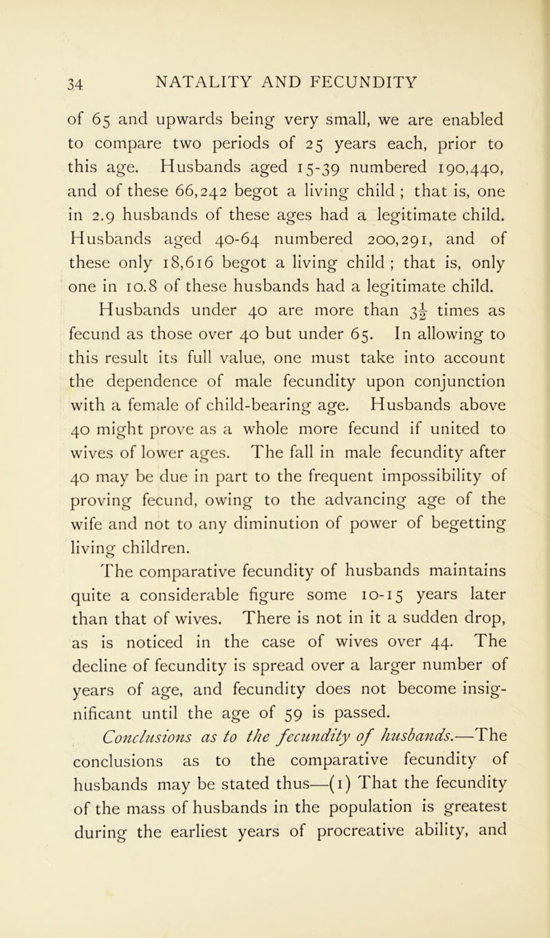 of 65 and upwards being very small, we are enabled to compare two periods of 25 years each, prior to this age. Husbands aged 15-39 numbered 190,440, and of these 66,242 begot a living child ; that is, one in 2.9 husbands of these ages had a legitimate child. Husbands aged 40-64 numbered 200,291, and of these only 18,616 begot a living child; that is, only one in 10.8 of these husbands had a legitimate child. Husbands under 40 are more than 3J times as fecund as those over 40 but under 65. In allowing to this result its full value, one must take into account the dependence of male fecundity upon conjunction with a female of child-bearing age. Husbands above 40 might prove as a whole more fecund if united to wives of lower ages. The fall in male fecundity after 40 may be due in part to the frequent impossibility of proving fecund, owing to the advancing age of the wife and not to any diminution of power of begetting living children. The comparative fecundity of husbands maintains quite a considerable figure some 10-15 years later than that of wives. There is not in it a sudden drop, as is noticed in the case of wives over 44. The decline of fecundity is spread over a larger number of years of age, and fecundity does not become insig- nificant until the age of 59 is passed. Conclusions as to the fecundity of husbands.—The conclusions as to the comparative fecundity of husbands may be stated thus—(1) That the fecundity of the mass of husbands in the population is greatest during the earliest years of procreative ability, and