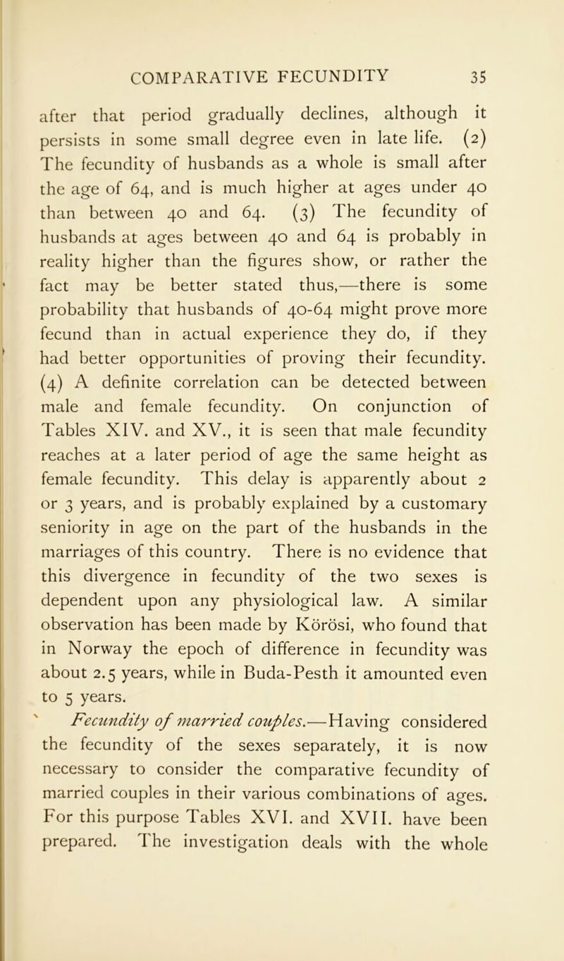 after that period gradually declines, although it persists in some small degree even in late life. (2) The fecundity of husbands as a whole is small after the age of 64, and is much higher at ages under 40 than between 40 and 64. (3) The fecundity of husbands at ages between 40 and 64 is probably in reality higher than the figures show, or rather the fact may be better stated thus,—there is some probability that husbands of 40-64 might prove more fecund than in actual experience they do, if they had better opportunities of proving their fecundity. (4) A definite correlation can be detected between male and female fecundity. On conjunction of Tables XIV. and XV., it is seen that male fecundity reaches at a later period of age the same height as female fecundity. This delay is apparently about 2 or 3 years, and is probably explained by a customary seniority in age on the part of the husbands in the marriages of this country. There is no evidence that this divergence in fecundity of the two sexes is dependent upon any physiological law. A similar observation has been made by Korosi, who found that in Norway the epoch of difference in fecundity was about 2.5 years, while in Buda-Pesth it amounted even to 5 years. Fecundity of married couples.—Having considered the fecundity of the sexes separately, it is now necessary to consider the comparative fecundity of married couples in their various combinations of ages. For this purpose Tables XVI. and XVII. have been prepared. The investigation deals with the whole