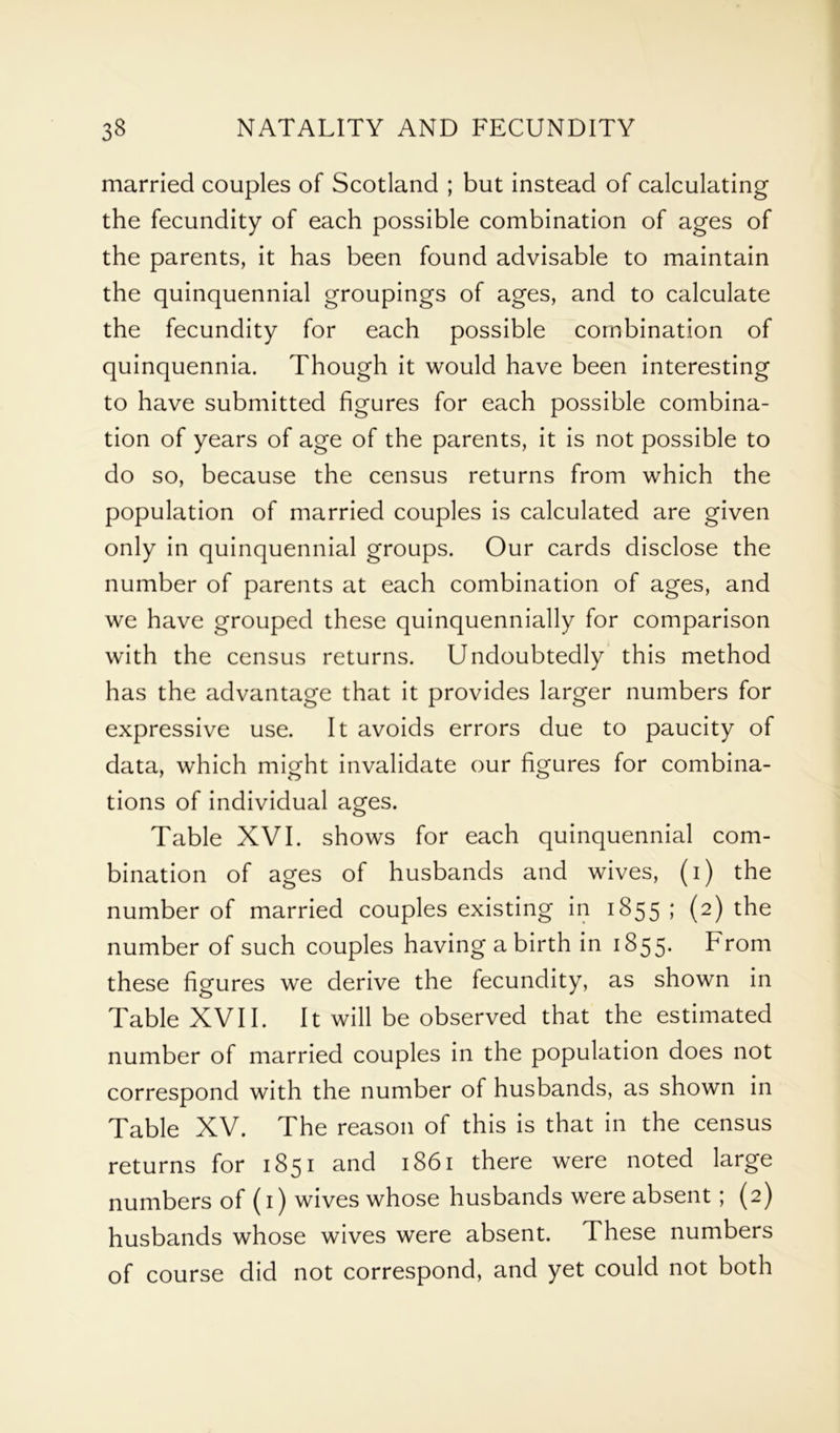 married couples of Scotland ; but instead of calculating the fecundity of each possible combination of ages of the parents, it has been found advisable to maintain the quinquennial groupings of ages, and to calculate the fecundity for each possible combination of quinquennia. Though it would have been interesting to have submitted figures for each possible combina- tion of years of age of the parents, it is not possible to do so, because the census returns from which the population of married couples is calculated are given only in quinquennial groups. Our cards disclose the number of parents at each combination of ages, and we have grouped these quinquennially for comparison with the census returns. Undoubtedly this method has the advantage that it provides larger numbers for expressive use. It avoids errors due to paucity of data, which might invalidate our figures for combina- tions of individual ages. Table XVI. shows for each quinquennial com- bination of ages of husbands and wives, (i) the number of married couples existing in 1855 ; (2) the number of such couples having a birth in 1855. From these figures we derive the fecundity, as shown in Table XVII. It will be observed that the estimated number of married couples in the population does not correspond with the number of husbands, as shown in Table XV. The reason of this is that in the census returns for 1851 and 1861 there were noted large numbers of (1) wives whose husbands were absent; (2) husbands whose wives were absent. These numbers of course did not correspond, and yet could not both