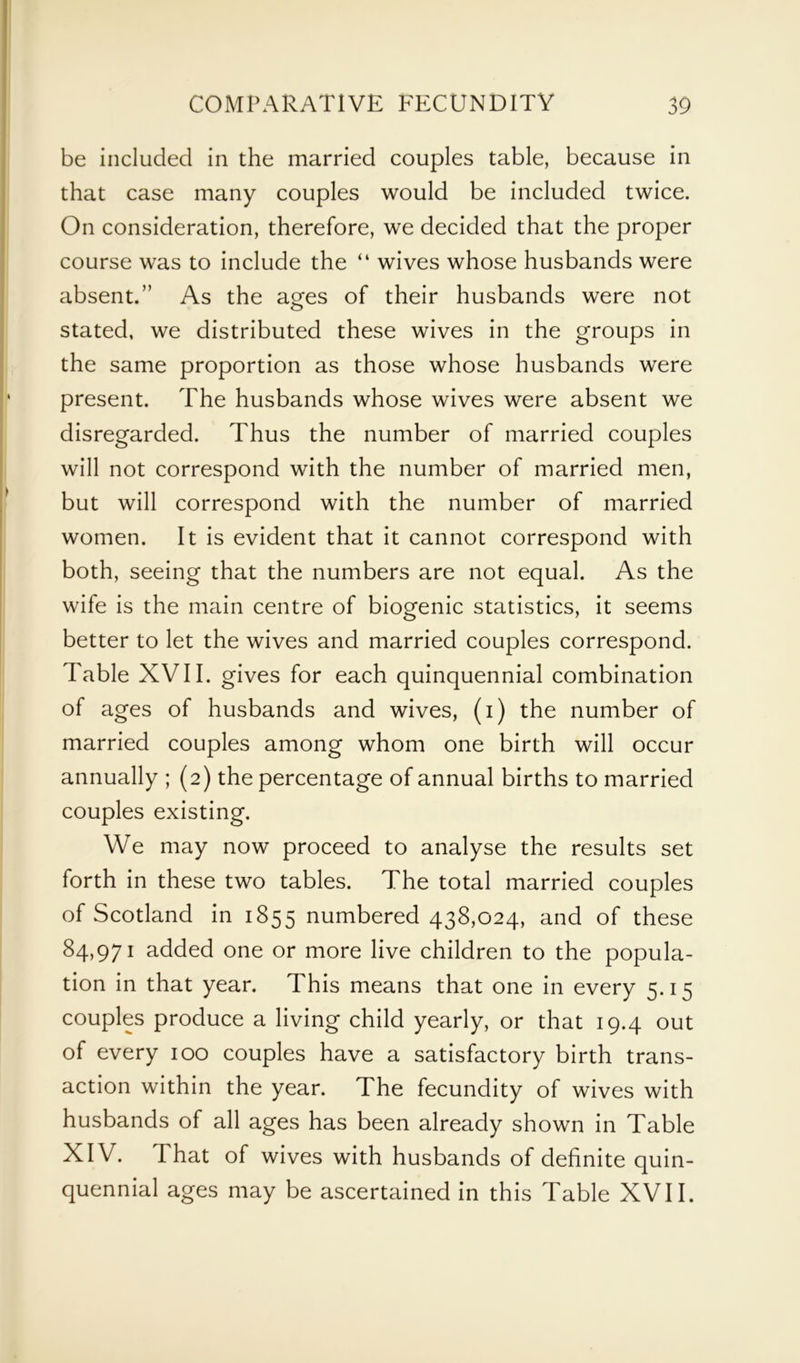 be included in the married couples table, because in that case many couples would be included twice. On consideration, therefore, we decided that the proper course was to include the “ wives whose husbands were absent.” As the ages of their husbands were not stated, we distributed these wives in the groups in the same proportion as those whose husbands were present. The husbands whose wives were absent we disregarded. Thus the number of married couples will not correspond with the number of married men, but will correspond with the number of married women. It is evident that it cannot correspond with both, seeing that the numbers are not equal. As the wife is the main centre of biogenic statistics, it seems better to let the wives and married couples correspond. Table XVII. gives for each quinquennial combination of ages of husbands and wives, (i) the number of married couples among whom one birth will occur annually ; (2) the percentage of annual births to married couples existing. We may now proceed to analyse the results set forth in these two tables. The total married couples of Scotland in 1855 numbered 438,024, and of these 84,971 added one or more live children to the popula- tion in that year. This means that one in every 5.15 couples produce a living child yearly, or that 19.4 out of every 100 couples have a satisfactory birth trans- action within the year. The fecundity of wives with husbands of all ages has been already shown in Table XIV. That of wives with husbands of definite quin- quennial ages may be ascertained in this Table XVII.