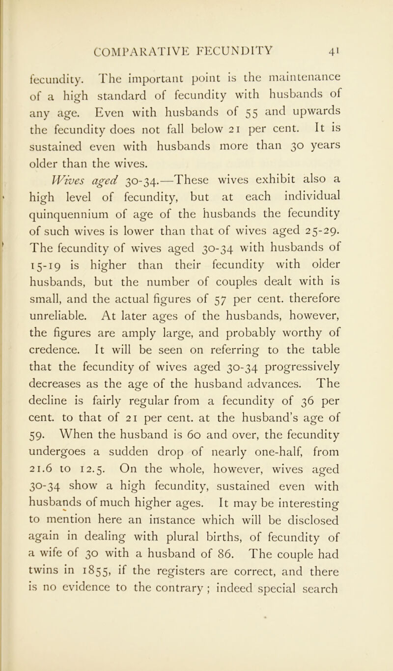 fecundity. The important point is the maintenance of a high standard of fecundity with husbands of any age. Even with husbands of 55 and upwards the fecundity does not fall below 21 per cent. It is sustained even with husbands more than 30 years older than the wives. Wives aged 30-34.—These wives exhibit also a high level of fecundity, but at each individual quinquennium of age of the husbands the fecundity of such wives is lower than that of wives aged 25-29. The fecundity of wives aged 30-34 with husbands of 15-19 is higher than their fecundity with older husbands, but the number of couples dealt with is small, and the actual figures of 57 per cent, therefore unreliable. At later ages of the husbands, however, the figures are amply large, and probably worthy of credence. It will be seen on referring to the table that the fecundity of wives aged 30-34 progressively decreases as the a^e of the husband advances. The decline is fairly regular from a fecundity of 36 per cent, to that of 21 per cent, at the husband’s age of 59. When the husband is 60 and over, the fecundity undergoes a sudden drop of nearly one-half, from 21.6 to 12.5. On the whole, however, wives aged 30-34 show a high fecundity, sustained even with husbands of much higher ages. It may be interesting to mention here an instance which will be disclosed again in dealing with plural births, of fecundity of a wife of 30 with a husband of 86. The couple had twins in 1855, if the registers are correct, and there is no evidence to the contrary ; indeed special search