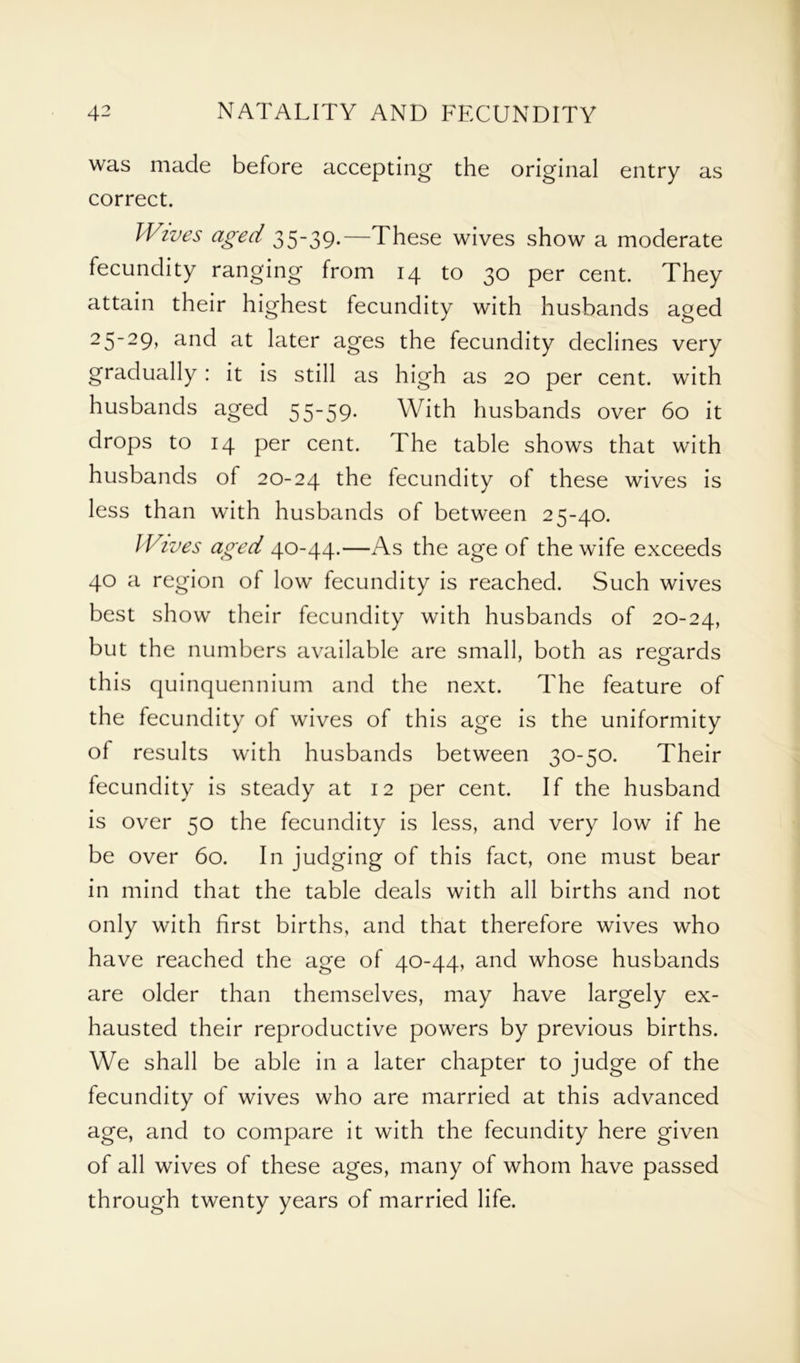 was made before accepting the original entry as correct. Wives aged 35-39.—These wives show a moderate fecundity ranging from 14 to 30 per cent. They attain their highest fecundity with husbands aged 25~29> a°d at later ages the fecundity declines very gradually : it is still as high as 20 per cent, with husbands aged 55-59. With husbands over 60 it drops to 14 per cent. The table shows that with husbands of 20-24 the fecundity of these wives is less than with husbands of between 25-40. Wives aged 40-44.—As the age of the wife exceeds 40 a region of low fecundity is reached. Such wives best show their fecundity with husbands of 20-24, but the numbers available are small, both as regards this quinquennium and the next. The feature of the fecundity of wives of this age is the uniformity of results with husbands between 30-50. Their fecundity is steady at 12 per cent. If the husband is over 50 the fecundity is less, and very low if he be over 60. In judging of this fact, one must bear in mind that the table deals with all births and not only with first births, and that therefore wives who have reached the age of 40-44, and whose husbands are older than themselves, may have largely ex- hausted their reproductive powers by previous births. We shall be able in a later chapter to judge of the fecundity of wives who are married at this advanced age, and to compare it with the fecundity here given of all wives of these ages, many of whom have passed through twenty years of married life.