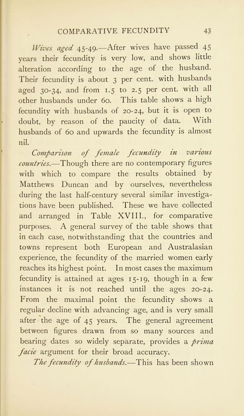 Wives aged 45-49.—After wives have passed 45 years their fecundity is very low, and shows little alteration according to the age of the husband. Their fecundity is about 3 per cent, with husbands aged 30-34, and from 1.5 to 2.5 per cent, with all other husbands under 60. This table shows a high fecundity with husbands of 20-24, but it is open to doubt, by reason of the paucity of data. With husbands of 60 and upwards the fecundity is almost nil. Comparison of female fecundity in various countries.—Though there are no contemporary figures with which to compare the results obtained by Matthews Duncan and by ourselves, nevertheless during the last half-century several similar investiga- tions have been published. These we have collected and arranged in Table XVIII., for comparative purposes. A general survey of the table shows that in each case, notwithstanding that the countries and towns represent both European and Australasian experience, the fecundity of the married women early reaches its highest point. In most cases the maximum fecundity is attained at ages 15-19, though in a few instances it is not reached until the ages 20-24. From the maximal point the fecundity shows a regular decline with advancing age, and is very small ^ after the age of 45 years. The general agreement between figures drawn from so many sources and bearing dates so widely separate, provides a prima facie argument for their broad accuracy. The fecundity of husbands.—This has been shown