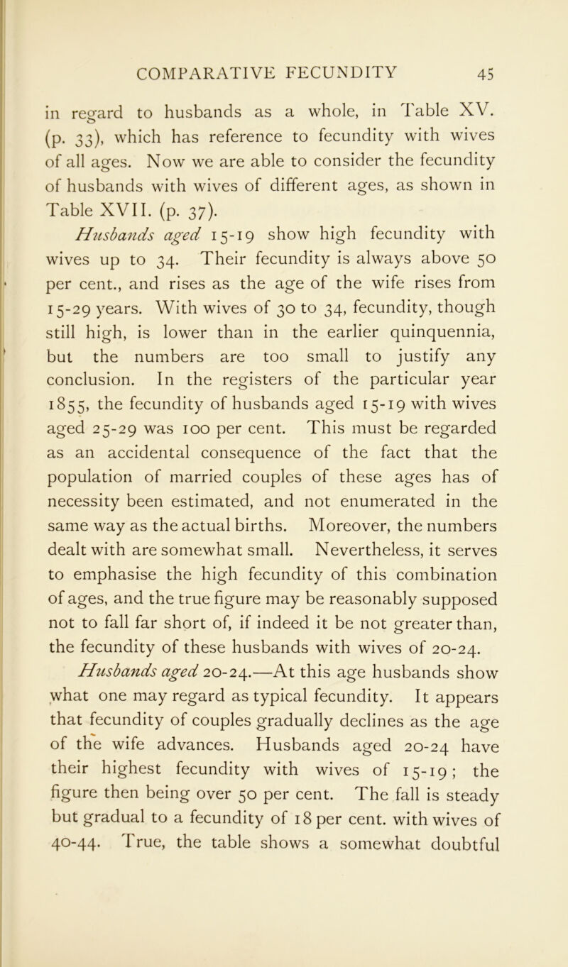 in regard to husbands as a whole, in Table XV. o (p. 33), which has reference to fecundity with wives of all ages. Now we are able to consider the fecundity of husbands with wives of different ages, as shown in Table XVII. (p. 37). Husbands aged 15-19 show high fecundity with wives up to 34. Their fecundity is always above 50 per cent., and rises as the age of the wife rises from 15-29 years. With wives of 30 to 34, fecundity, though still high, is lower than in the earlier quinquennia, but the numbers are too small to justify any conclusion. In the registers of the particular year 1855, the fecundity of husbands aged 15-19 with wives aged 25-29 was 100 per cent. This must be regarded as an accidental consequence of the fact that the population of married couples of these ages has of necessity been estimated, and not enumerated in the same way as the actual births. Moreover, the numbers dealt with are somewhat small. Nevertheless, it serves to emphasise the high fecundity of this combination of ages, and the true figure may be reasonably supposed not to fall far short of, if indeed it be not greater than, the fecundity of these husbands with wives of 20-24. Husbands aged 20-24.—At this age husbands show what one may regard as typical fecundity. It appears that fecundity of couples gradually declines as the age of the wife advances. Husbands aged 20-24 have their highest fecundity with wives of 15-19; the figure then being over 50 per cent. The fall is steady but gradual to a fecundity of 18 per cent, with wives of 40-44. True, the table shows a somewhat doubtful