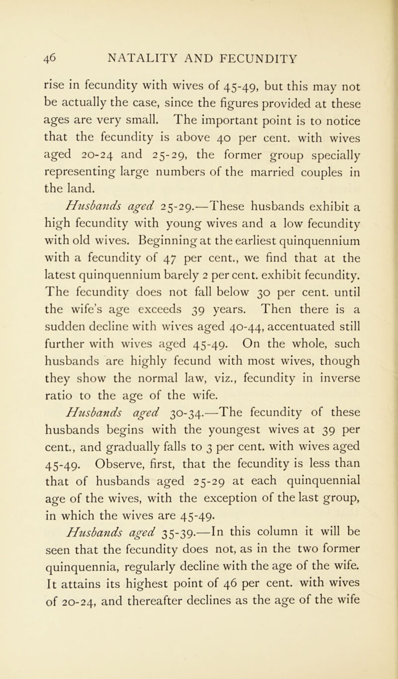 rise in fecundity with wives of 45-49, but this may not be actually the case, since the figures provided at these ages are very small. The important point is to notice that the fecundity is above 40 per cent, with wives aged 20-24 and 25-29, the former group specially representing large numbers of the married couples in the land. Husbands aged 25-29.—These husbands exhibit a high fecundity with young wives and a low fecundity with old wives. Beginning at the earliest quinquennium with a fecundity of 47 per cent., we find that at the latest quinquennium barely 2 percent, exhibit fecundity. The fecundity does not fall below 30 per cent, until the wife’s age exceeds 39 years. Then there is a sudden decline with wives aged 40-44, accentuated still further with wives aged 45-49. On the whole, such husbands are highly fecund with most wives, though they show the normal law, viz., fecundity in inverse ratio to the age of the wife. Hiisbands aged 30-34.—The fecundity of these husbands begins with the youngest wives at 39 per cent., and gradually falls to 3 per cent, with wives aged 45-49. Observe, first, that the fecundity is less than that of husbands aged 25-29 at each quinquennial age of the wives, with the exception of the last group, in which the wives are 45-49. Husbands aged 35-39.—In this column it will be seen that the fecundity does not, as in the two former quinquennia, regularly decline with the age of the wife. It attains its highest point of 46 per cent, with wives of 20-24, and thereafter declines as the age of the wife